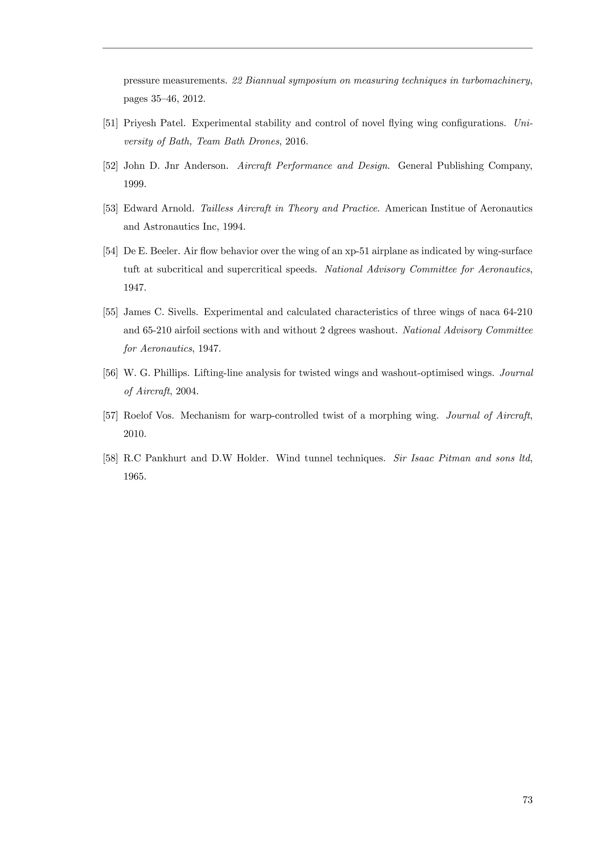 pressure measurements. 22 Biannual symposium on measuring techniques in turbomachinery,
pages 35–46, 2012.
[51] Priyesh Patel. Experimental stability and control of novel ﬂying wing conﬁgurations. Uni-
versity of Bath, Team Bath Drones, 2016.
[52] John D. Jnr Anderson. Aircraft Performance and Design. General Publishing Company,
1999.
[53] Edward Arnold. Tailless Aircraft in Theory and Practice. American Institue of Aeronautics
and Astronautics Inc, 1994.
[54] De E. Beeler. Air ﬂow behavior over the wing of an xp-51 airplane as indicated by wing-surface
tuft at subcritical and supercritical speeds. National Advisory Committee for Aeronautics,
1947.
[55] James C. Sivells. Experimental and calculated characteristics of three wings of naca 64-210
and 65-210 airfoil sections with and without 2 dgrees washout. National Advisory Committee
for Aeronautics, 1947.
[56] W. G. Phillips. Lifting-line analysis for twisted wings and washout-optimised wings. Journal
of Aircraft, 2004.
[57] Roelof Vos. Mechanism for warp-controlled twist of a morphing wing. Journal of Aircraft,
2010.
[58] R.C Pankhurt and D.W Holder. Wind tunnel techniques. Sir Isaac Pitman and sons ltd,
1965.
73
 