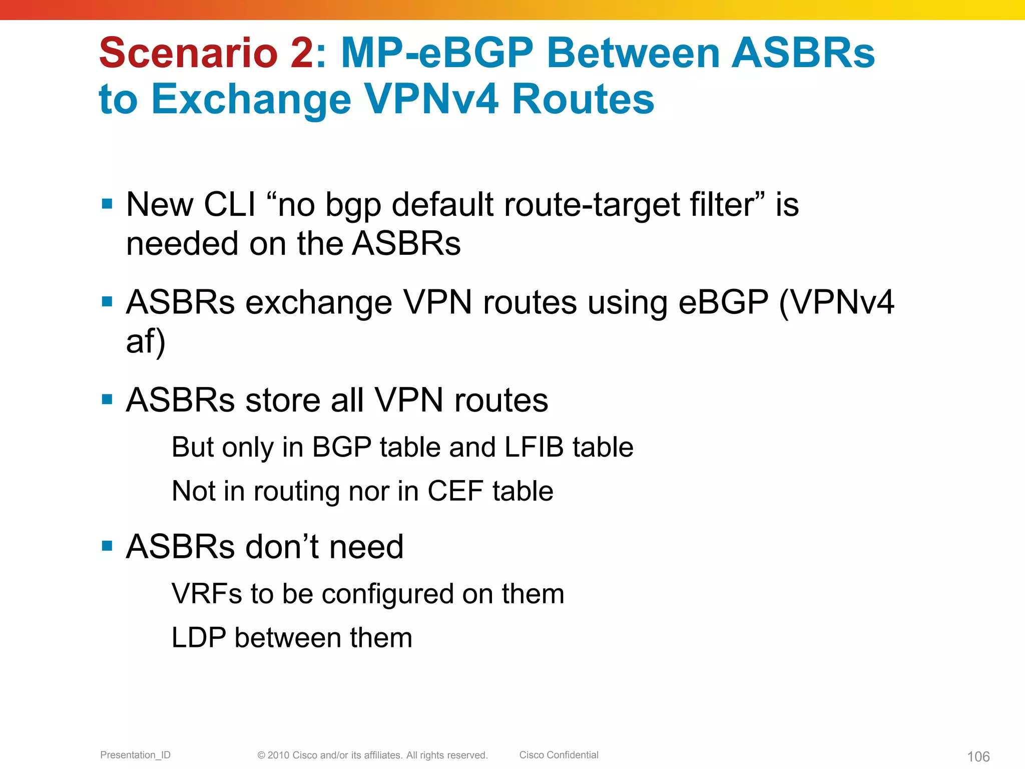 © 2010 Cisco and/or its affiliates. All rights reserved. Cisco ConfidentialPresentation_ID 106
Scenario 2: MP-eBGP Between ASBRs
to Exchange VPNv4 Routes
 New CLI “no bgp default route-target filter” is
needed on the ASBRs
 ASBRs exchange VPN routes using eBGP (VPNv4
af)
 ASBRs store all VPN routes
But only in BGP table and LFIB table
Not in routing nor in CEF table
 ASBRs don’t need
VRFs to be configured on them
LDP between them
 