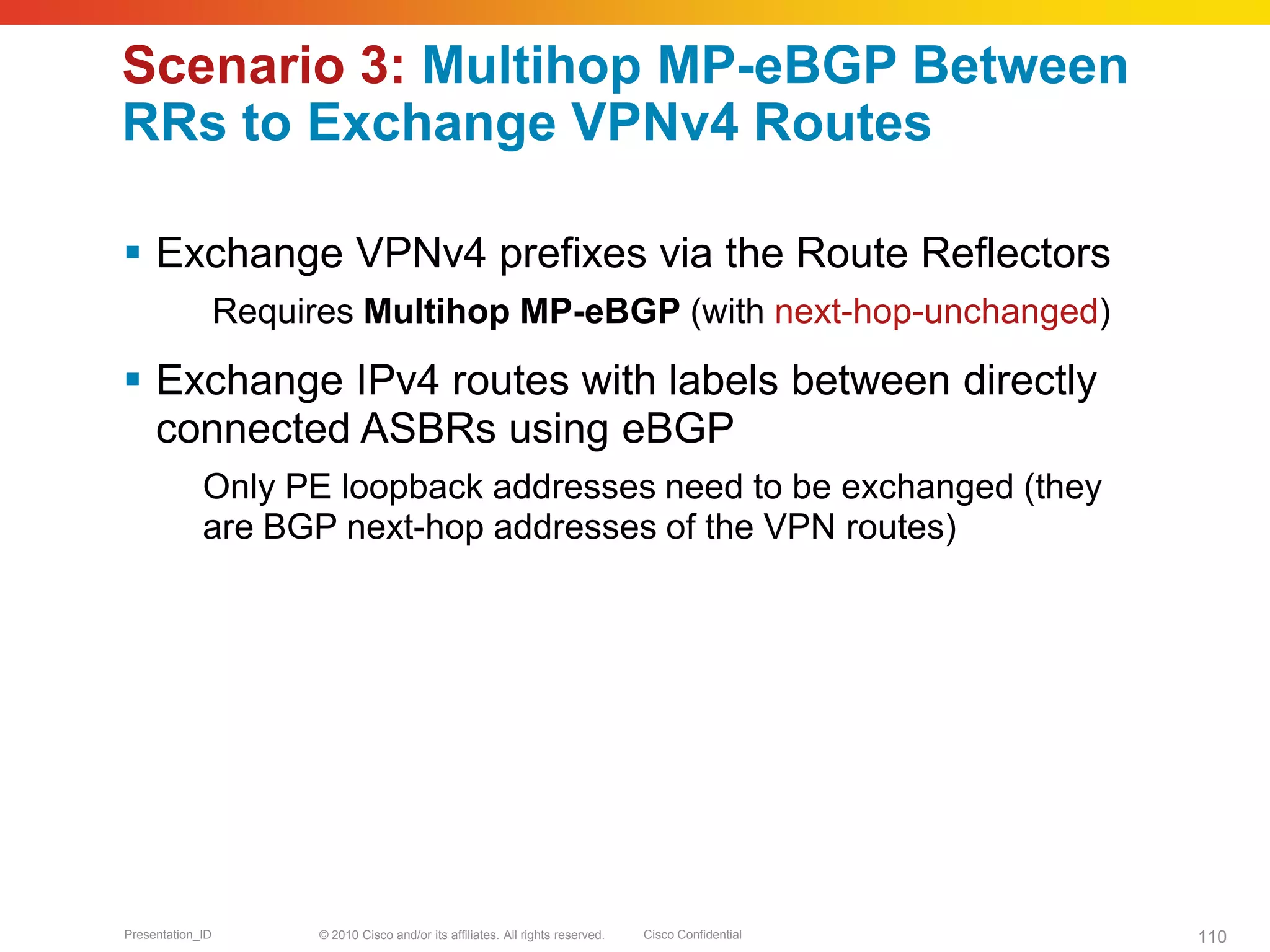 © 2010 Cisco and/or its affiliates. All rights reserved. Cisco ConfidentialPresentation_ID 110
Scenario 3: Multihop MP-eBGP Between
RRs to Exchange VPNv4 Routes
 Exchange VPNv4 prefixes via the Route Reflectors
Requires Multihop MP-eBGP (with next-hop-unchanged)
 Exchange IPv4 routes with labels between directly
connected ASBRs using eBGP
Only PE loopback addresses need to be exchanged (they
are BGP next-hop addresses of the VPN routes)
 