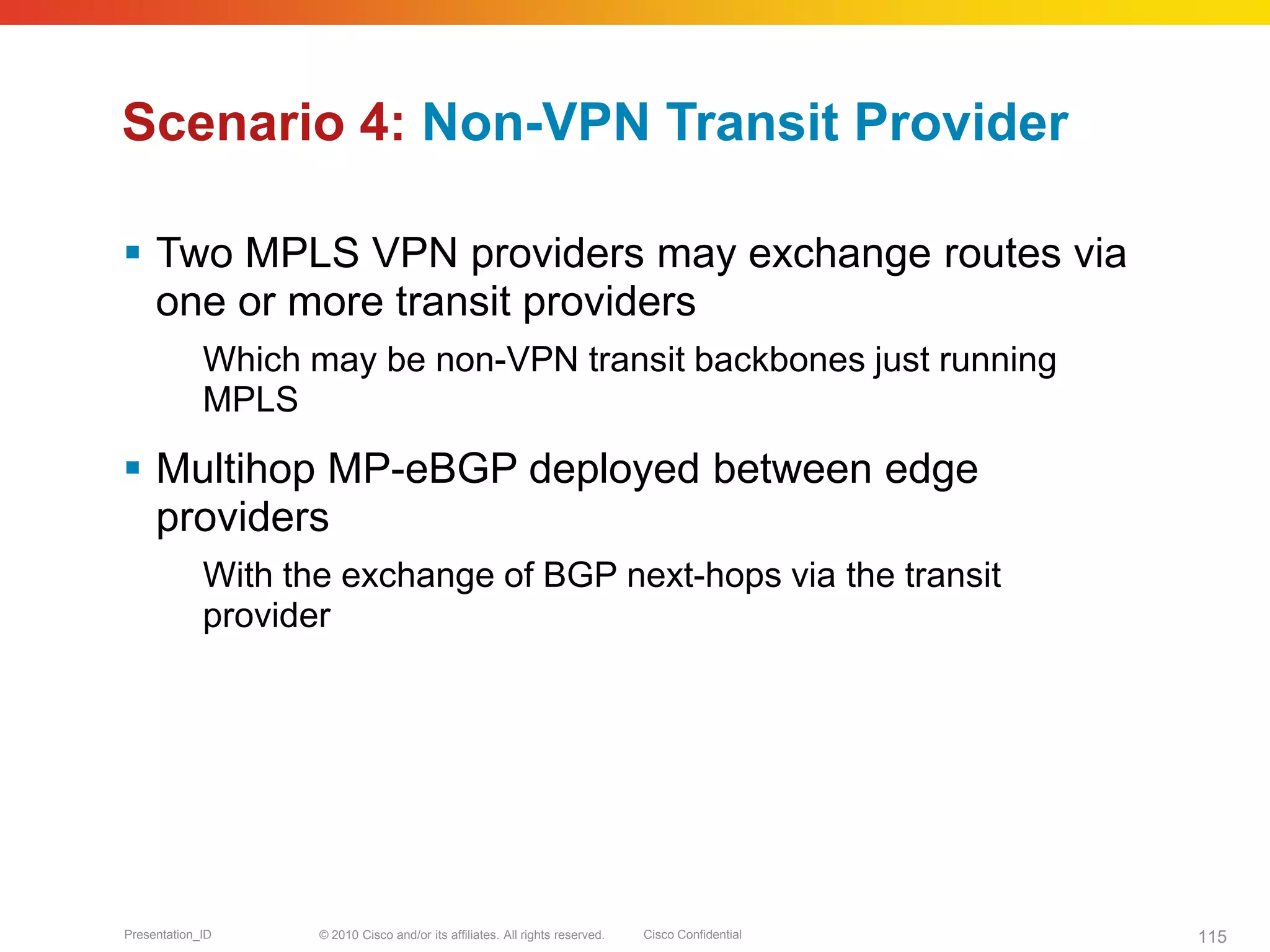© 2010 Cisco and/or its affiliates. All rights reserved. Cisco ConfidentialPresentation_ID 115
Scenario 4: Non-VPN Transit Provider
 Two MPLS VPN providers may exchange routes via
one or more transit providers
Which may be non-VPN transit backbones just running
MPLS
 Multihop MP-eBGP deployed between edge
providers
With the exchange of BGP next-hops via the transit
provider
 