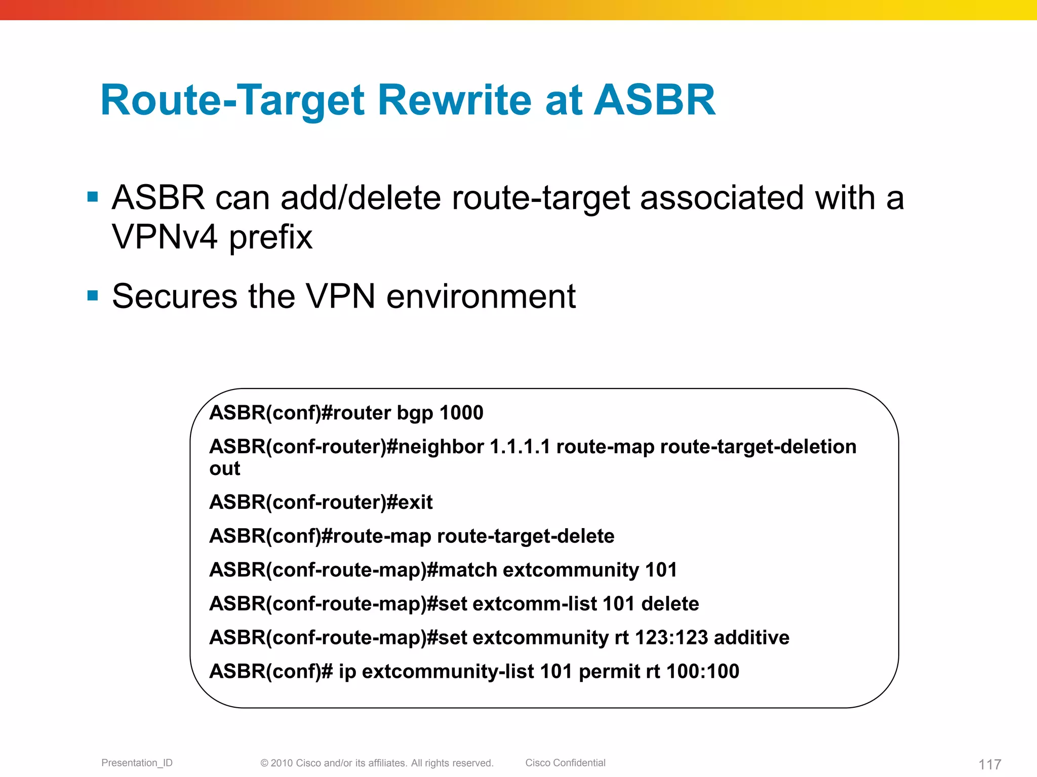 © 2010 Cisco and/or its affiliates. All rights reserved. Cisco ConfidentialPresentation_ID 117
Route-Target Rewrite at ASBR
 ASBR can add/delete route-target associated with a
VPNv4 prefix
 Secures the VPN environment
ASBR(conf)#router bgp 1000
ASBR(conf-router)#neighbor 1.1.1.1 route-map route-target-deletion
out
ASBR(conf-router)#exit
ASBR(conf)#route-map route-target-delete
ASBR(conf-route-map)#match extcommunity 101
ASBR(conf-route-map)#set extcomm-list 101 delete
ASBR(conf-route-map)#set extcommunity rt 123:123 additive
ASBR(conf)# ip extcommunity-list 101 permit rt 100:100
 