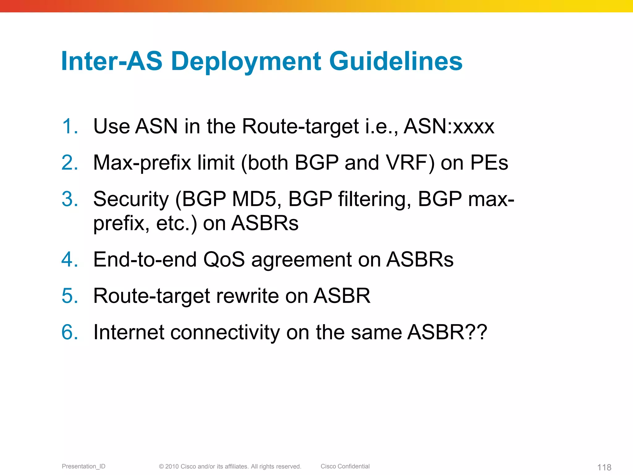 © 2010 Cisco and/or its affiliates. All rights reserved. Cisco ConfidentialPresentation_ID 118
Inter-AS Deployment Guidelines
1. Use ASN in the Route-target i.e., ASN:xxxx
2. Max-prefix limit (both BGP and VRF) on PEs
3. Security (BGP MD5, BGP filtering, BGP max-
prefix, etc.) on ASBRs
4. End-to-end QoS agreement on ASBRs
5. Route-target rewrite on ASBR
6. Internet connectivity on the same ASBR??
 