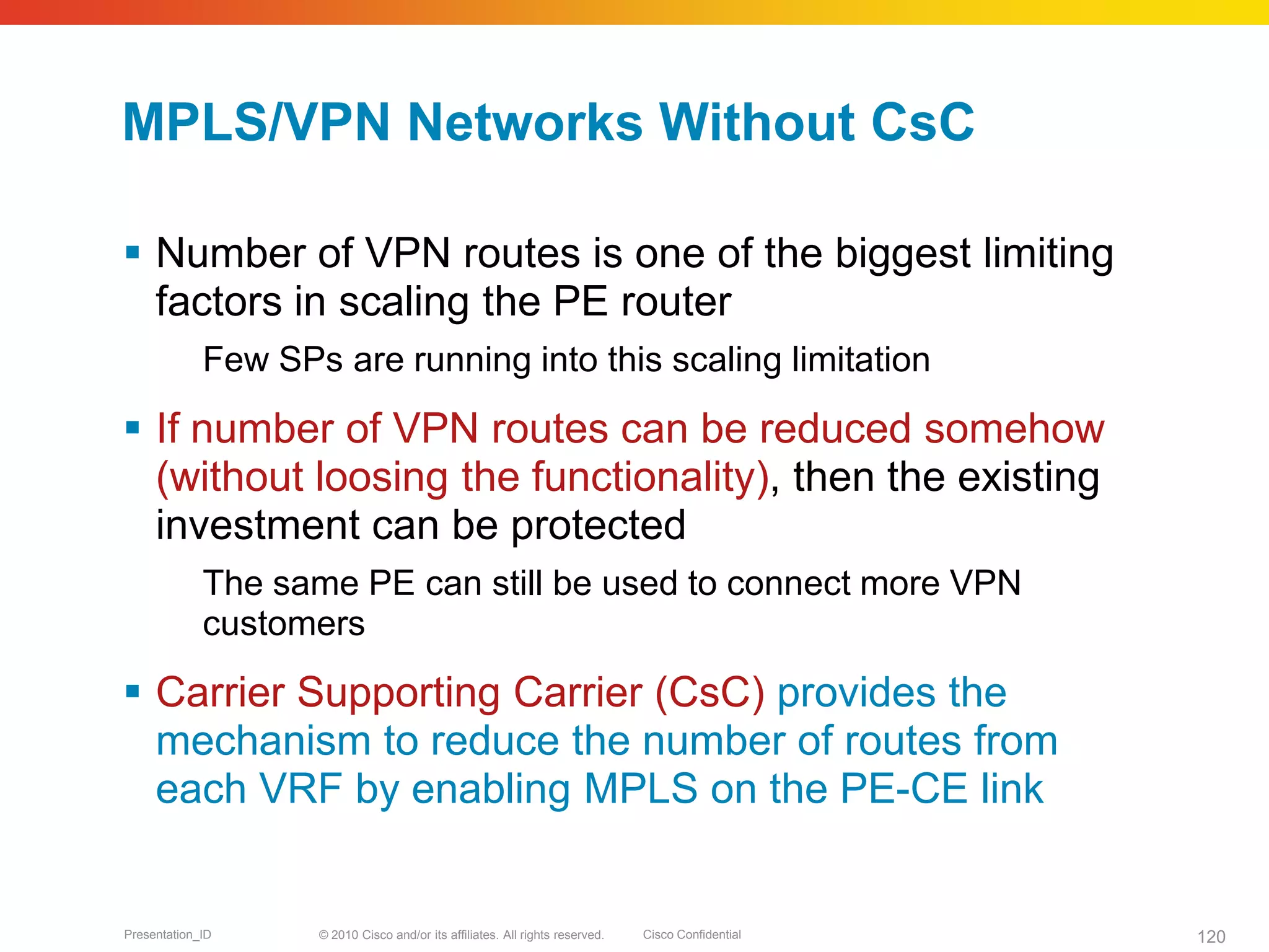 © 2010 Cisco and/or its affiliates. All rights reserved. Cisco ConfidentialPresentation_ID 120
MPLS/VPN Networks Without CsC
 Number of VPN routes is one of the biggest limiting
factors in scaling the PE router
Few SPs are running into this scaling limitation
 If number of VPN routes can be reduced somehow
(without loosing the functionality), then the existing
investment can be protected
The same PE can still be used to connect more VPN
customers
 Carrier Supporting Carrier (CsC) provides the
mechanism to reduce the number of routes from
each VRF by enabling MPLS on the PE-CE link
 
