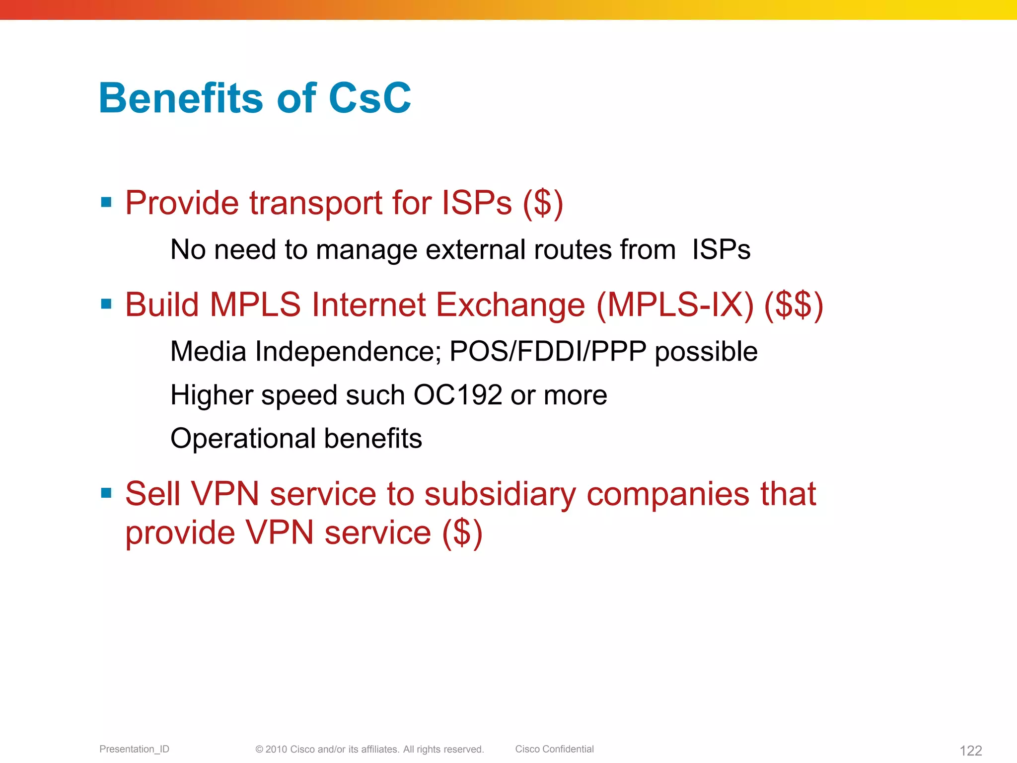 © 2010 Cisco and/or its affiliates. All rights reserved. Cisco ConfidentialPresentation_ID 122
Benefits of CsC
 Provide transport for ISPs ($)
No need to manage external routes from ISPs
 Build MPLS Internet Exchange (MPLS-IX) ($$)
Media Independence; POS/FDDI/PPP possible
Higher speed such OC192 or more
Operational benefits
 Sell VPN service to subsidiary companies that
provide VPN service ($)
 