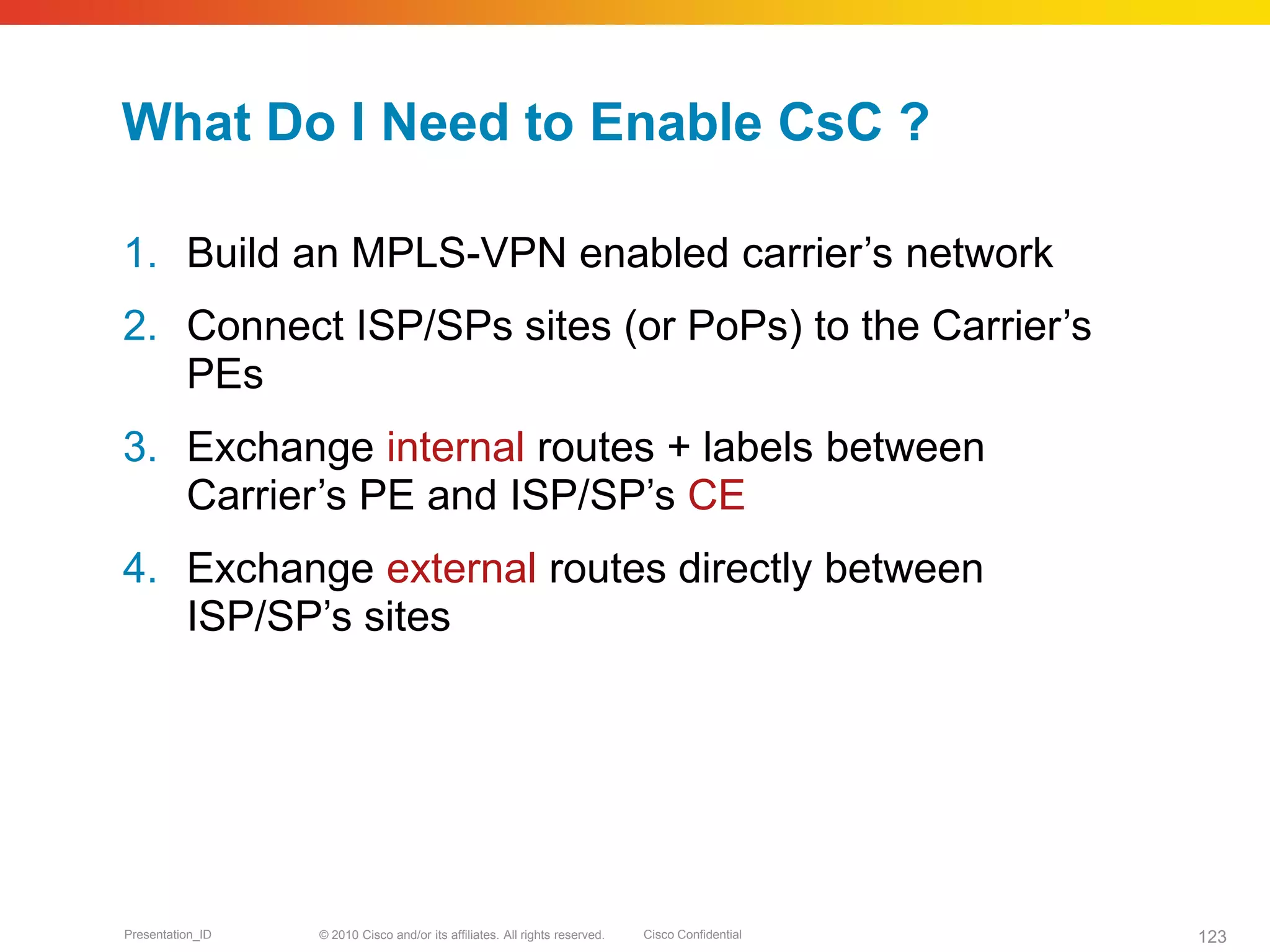 © 2010 Cisco and/or its affiliates. All rights reserved. Cisco ConfidentialPresentation_ID 123
What Do I Need to Enable CsC ?
1. Build an MPLS-VPN enabled carrier’s network
2. Connect ISP/SPs sites (or PoPs) to the Carrier’s
PEs
3. Exchange internal routes + labels between
Carrier’s PE and ISP/SP’s CE
4. Exchange external routes directly between
ISP/SP’s sites
 
