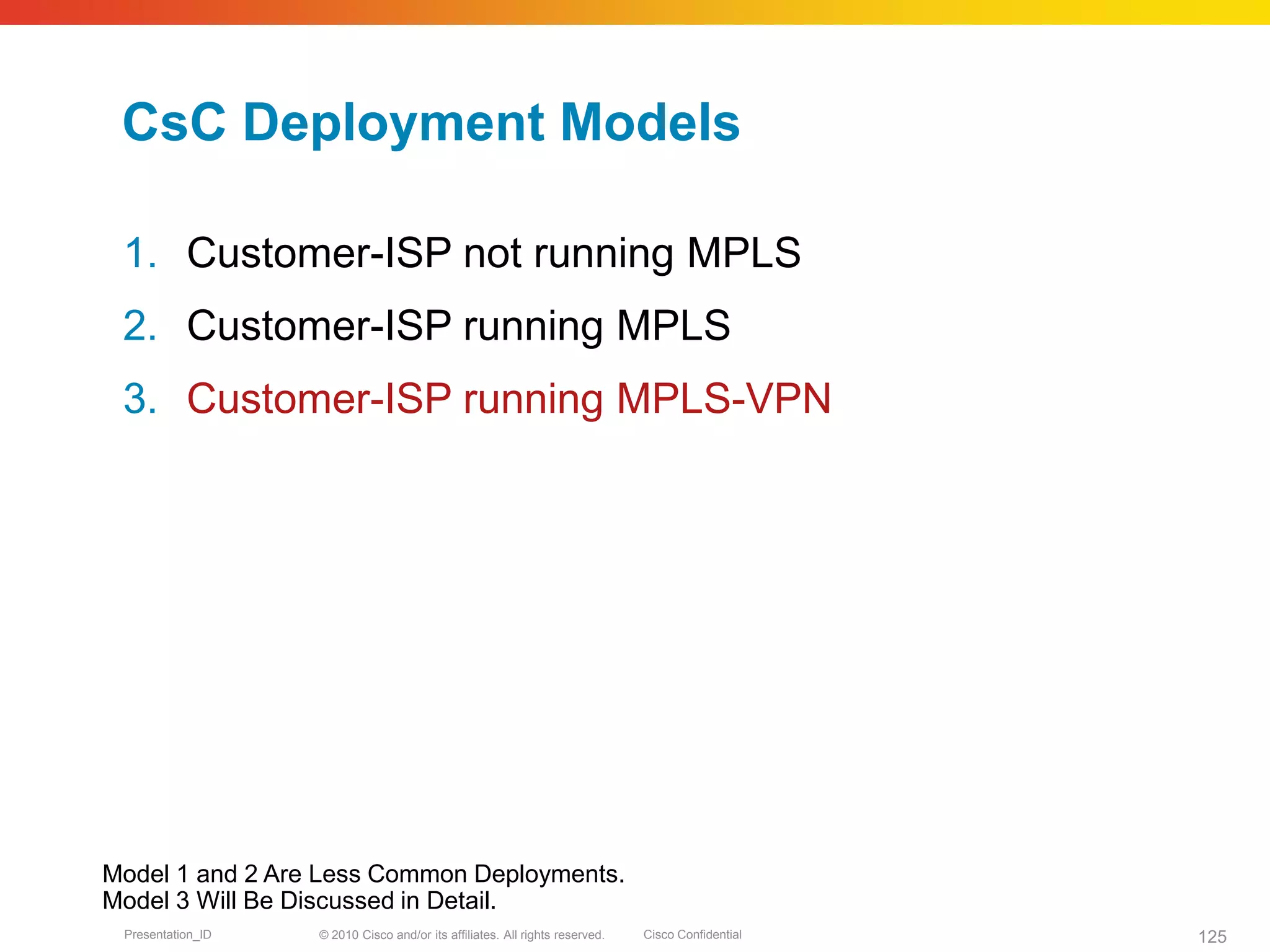 © 2010 Cisco and/or its affiliates. All rights reserved. Cisco ConfidentialPresentation_ID 125
CsC Deployment Models
1. Customer-ISP not running MPLS
2. Customer-ISP running MPLS
3. Customer-ISP running MPLS-VPN
Model 1 and 2 Are Less Common Deployments.
Model 3 Will Be Discussed in Detail.
 
