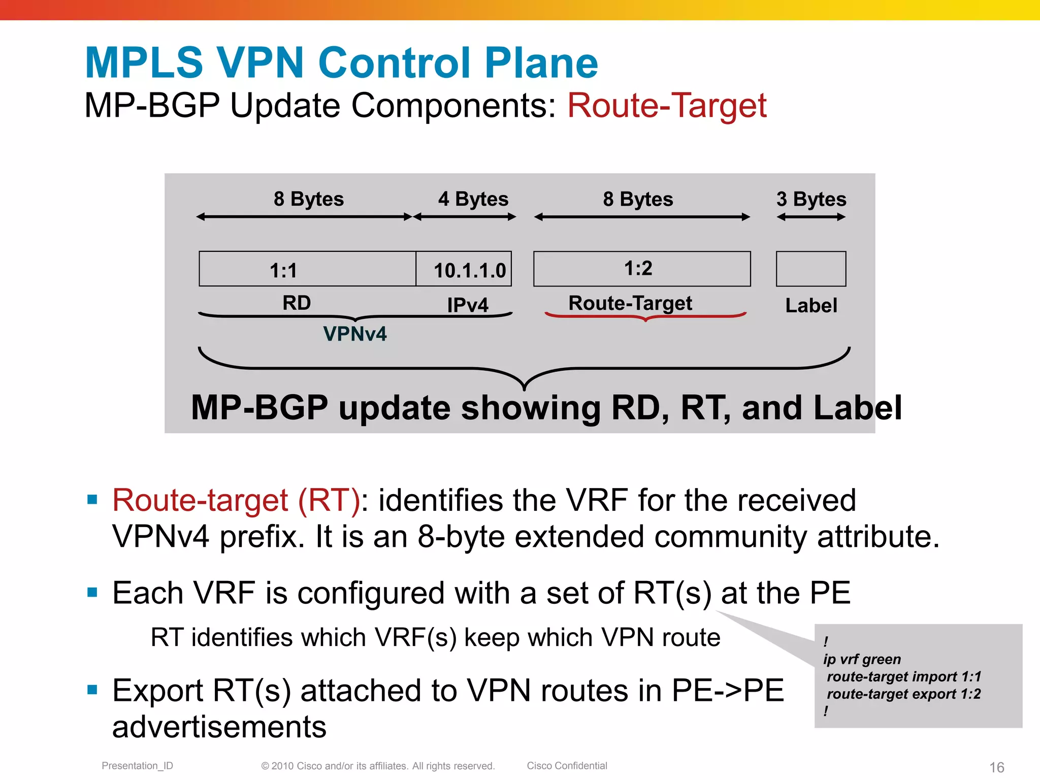 © 2010 Cisco and/or its affiliates. All rights reserved. Cisco ConfidentialPresentation_ID 16
MPLS VPN Control Plane
MP-BGP Update Components: Route-Target
 Route-target (RT): identifies the VRF for the received
VPNv4 prefix. It is an 8-byte extended community attribute.
 Each VRF is configured with a set of RT(s) at the PE
RT identifies which VRF(s) keep which VPN route
 Export RT(s) attached to VPN routes in PE->PE
advertisements
!
ip vrf green
route-target import 1:1
route-target export 1:2
!
8 Bytes
Route-Target
3 Bytes
Label
MP-BGP update showing RD, RT, and Label
1:1
8 Bytes 4 Bytes
RD IPv4
VPNv4
10.1.1.0 1:2
 