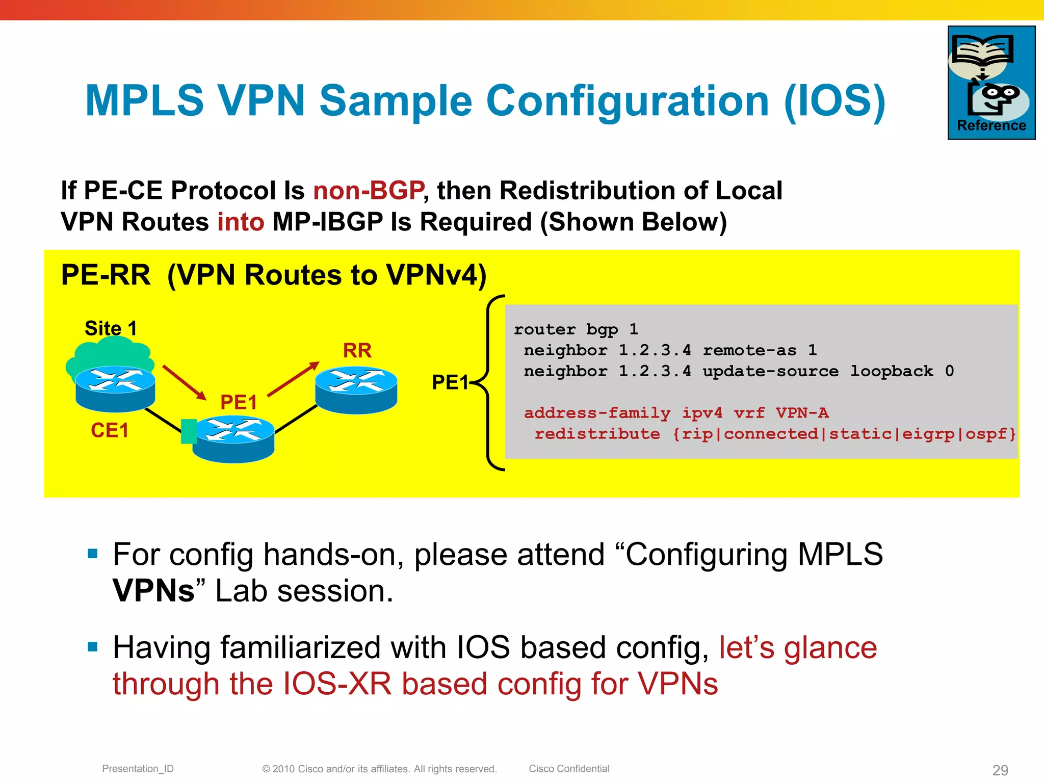 © 2010 Cisco and/or its affiliates. All rights reserved. Cisco ConfidentialPresentation_ID 29
MPLS VPN Sample Configuration (IOS)
 For config hands-on, please attend “Configuring MPLS
VPNs” Lab session.
 Having familiarized with IOS based config, let’s glance
through the IOS-XR based config for VPNs
router bgp 1
neighbor 1.2.3.4 remote-as 1
neighbor 1.2.3.4 update-source loopback 0
address-family ipv4 vrf VPN-A
redistribute {rip|connected|static|eigrp|ospf}
PE-RR (VPN Routes to VPNv4)
If PE-CE Protocol Is non-BGP, then Redistribution of Local
VPN Routes into MP-IBGP Is Required (Shown Below)
PE1
RR
CE1
Site 1
Reference
PE1
 
