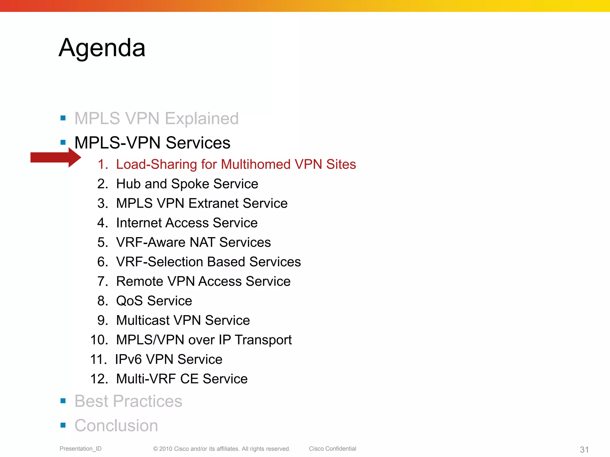 © 2010 Cisco and/or its affiliates. All rights reserved. Cisco ConfidentialPresentation_ID 31
Agenda
 MPLS VPN Explained
 MPLS-VPN Services
1. Load-Sharing for Multihomed VPN Sites
2. Hub and Spoke Service
3. MPLS VPN Extranet Service
4. Internet Access Service
5. VRF-Aware NAT Services
6. VRF-Selection Based Services
7. Remote VPN Access Service
8. QoS Service
9. Multicast VPN Service
10. MPLS/VPN over IP Transport
11. IPv6 VPN Service
12. Multi-VRF CE Service
 Best Practices
 Conclusion
 