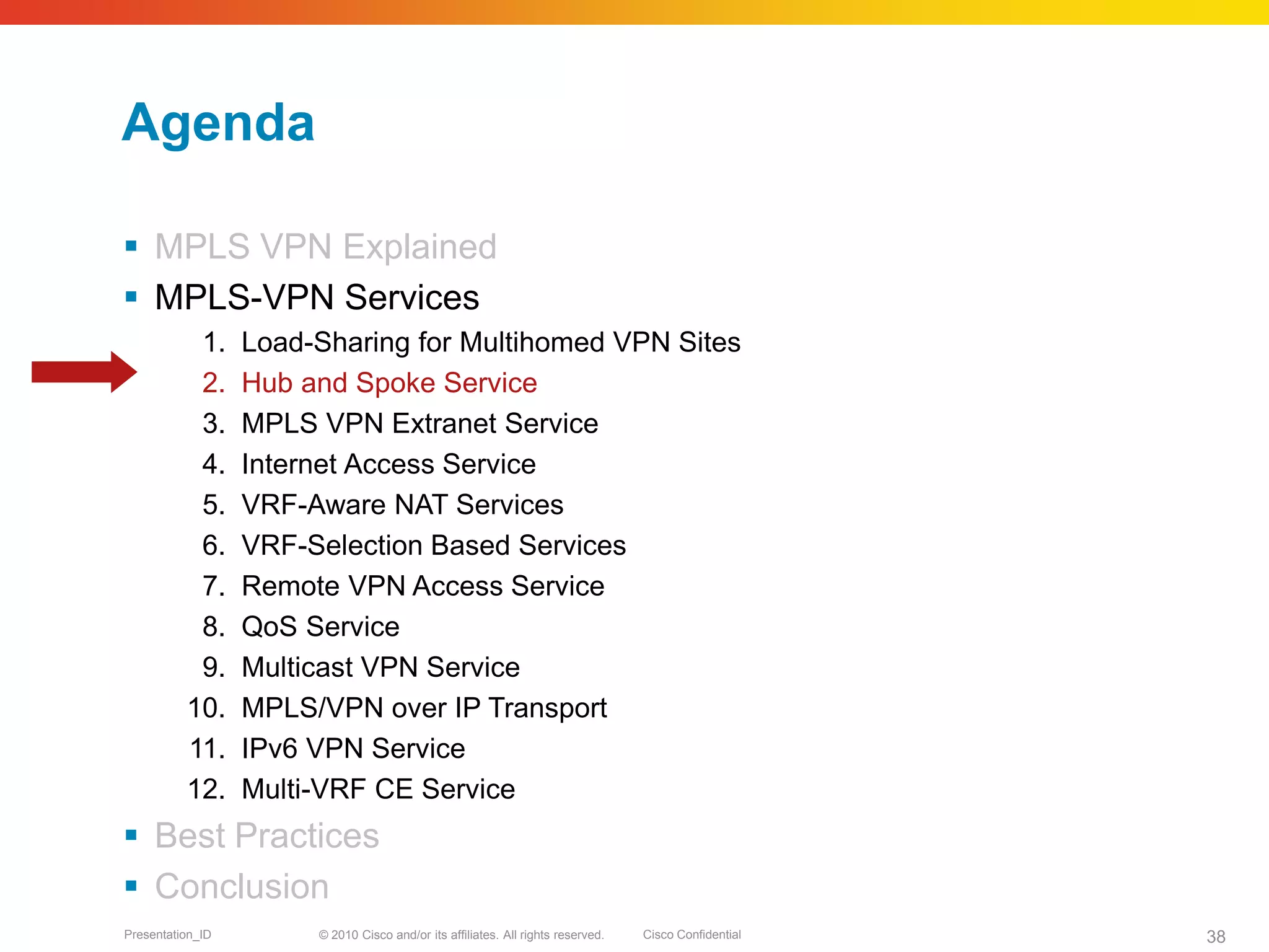 © 2010 Cisco and/or its affiliates. All rights reserved. Cisco ConfidentialPresentation_ID 38
Agenda
 MPLS VPN Explained
 MPLS-VPN Services
1. Load-Sharing for Multihomed VPN Sites
2. Hub and Spoke Service
3. MPLS VPN Extranet Service
4. Internet Access Service
5. VRF-Aware NAT Services
6. VRF-Selection Based Services
7. Remote VPN Access Service
8. QoS Service
9. Multicast VPN Service
10. MPLS/VPN over IP Transport
11. IPv6 VPN Service
12. Multi-VRF CE Service
 Best Practices
 Conclusion
 
