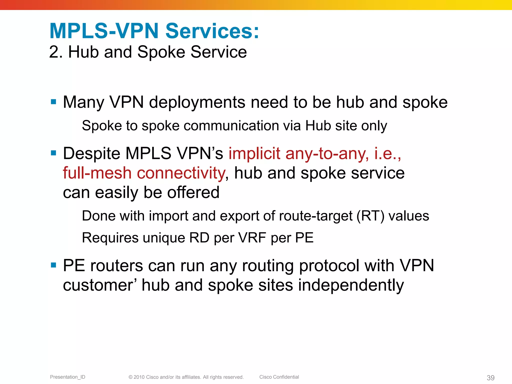 © 2010 Cisco and/or its affiliates. All rights reserved. Cisco ConfidentialPresentation_ID 39
MPLS-VPN Services:
2. Hub and Spoke Service
 Many VPN deployments need to be hub and spoke
Spoke to spoke communication via Hub site only
 Despite MPLS VPN’s implicit any-to-any, i.e.,
full-mesh connectivity, hub and spoke service
can easily be offered
Done with import and export of route-target (RT) values
Requires unique RD per VRF per PE
 PE routers can run any routing protocol with VPN
customer’ hub and spoke sites independently
 