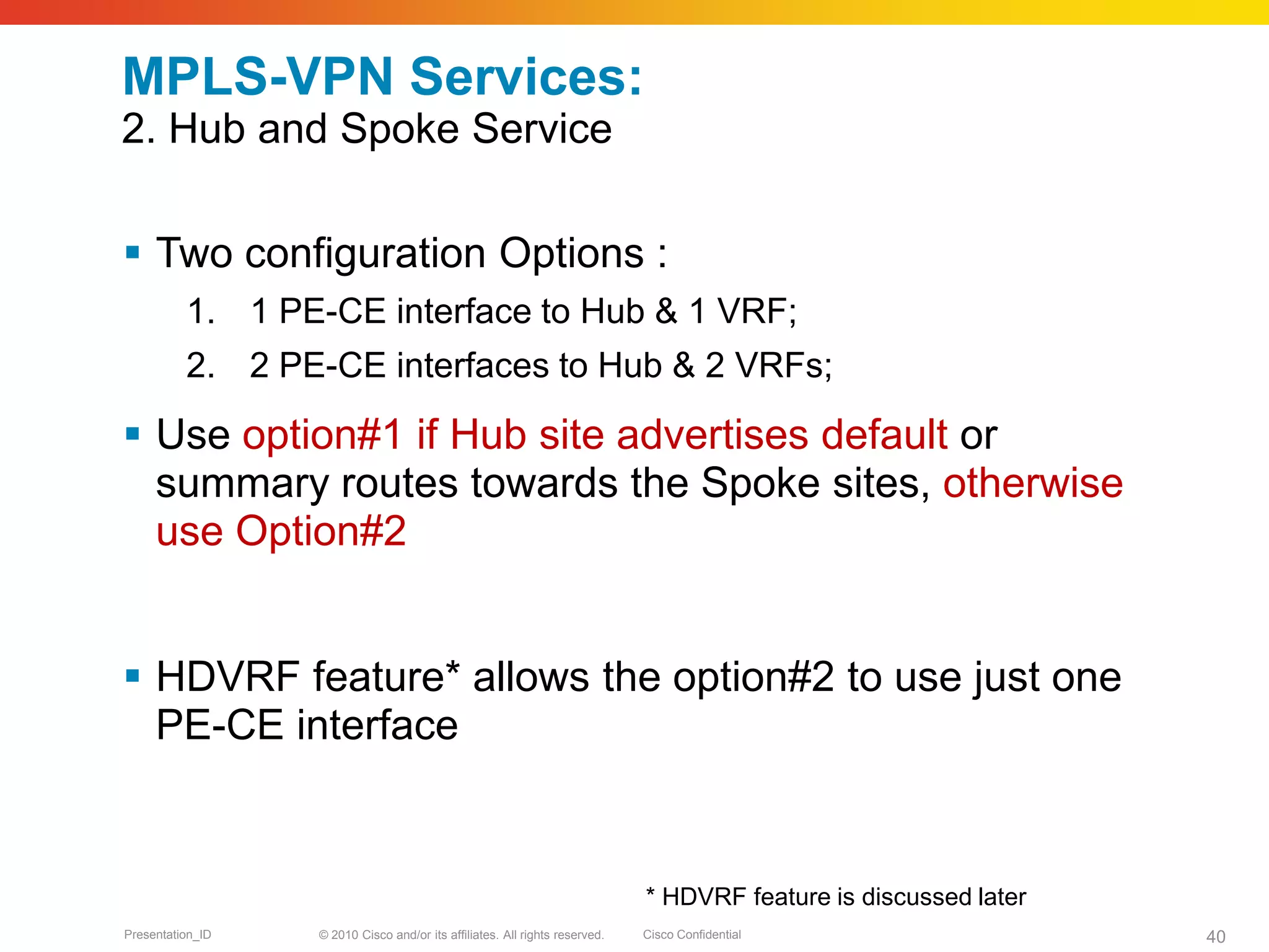 © 2010 Cisco and/or its affiliates. All rights reserved. Cisco ConfidentialPresentation_ID 40
MPLS-VPN Services:
2. Hub and Spoke Service
 Two configuration Options :
1. 1 PE-CE interface to Hub & 1 VRF;
2. 2 PE-CE interfaces to Hub & 2 VRFs;
 Use option#1 if Hub site advertises default or
summary routes towards the Spoke sites, otherwise
use Option#2
 HDVRF feature* allows the option#2 to use just one
PE-CE interface
* HDVRF feature is discussed later
 