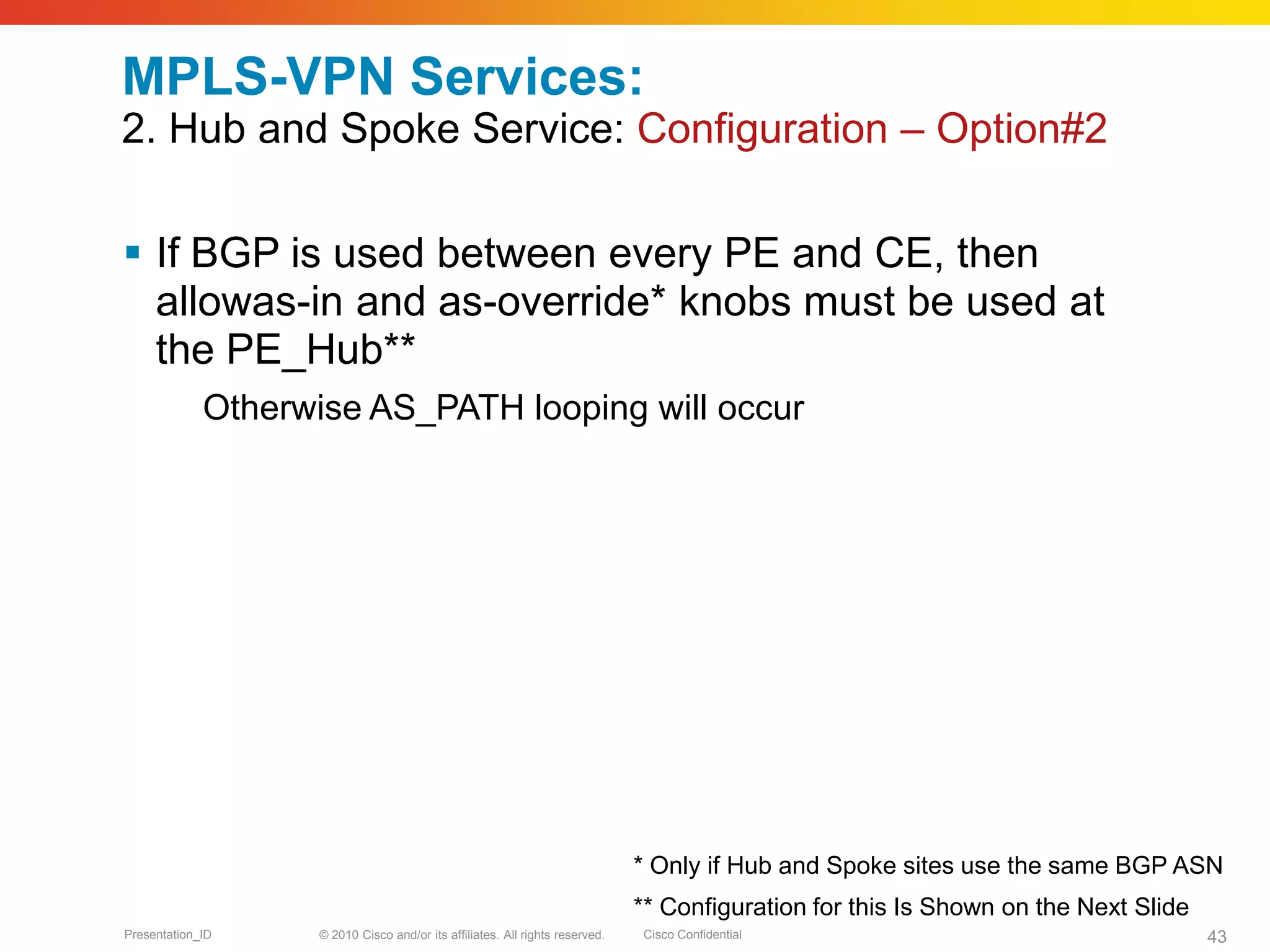 © 2010 Cisco and/or its affiliates. All rights reserved. Cisco ConfidentialPresentation_ID 43
MPLS-VPN Services:
2. Hub and Spoke Service: Configuration – Option#2
 If BGP is used between every PE and CE, then
allowas-in and as-override* knobs must be used at
the PE_Hub**
Otherwise AS_PATH looping will occur
* Only if Hub and Spoke sites use the same BGP ASN
** Configuration for this Is Shown on the Next Slide
 