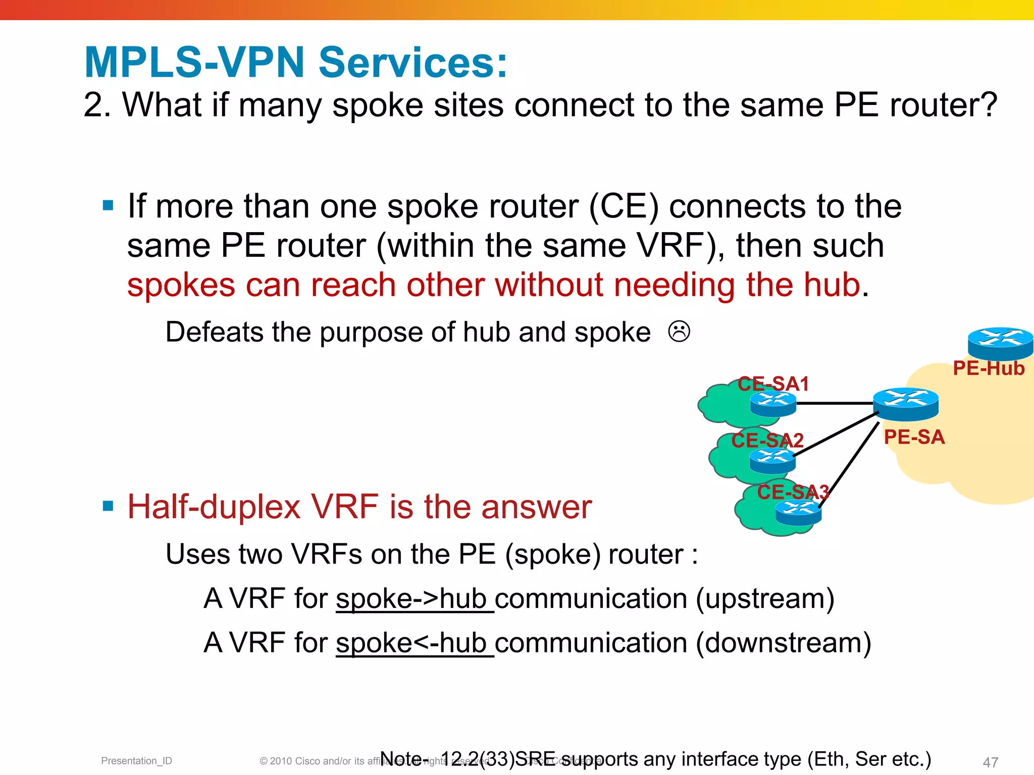 © 2010 Cisco and/or its affiliates. All rights reserved. Cisco ConfidentialPresentation_ID 47
MPLS-VPN Services:
2. What if many spoke sites connect to the same PE router?
 If more than one spoke router (CE) connects to the
same PE router (within the same VRF), then such
spokes can reach other without needing the hub.
Defeats the purpose of hub and spoke 
 Half-duplex VRF is the answer
Uses two VRFs on the PE (spoke) router :
A VRF for spoke->hub communication (upstream)
A VRF for spoke<-hub communication (downstream)
Note- 12.2(33)SRE supports any interface type (Eth, Ser etc.)
PE-SA
CE-SA1
CE-SA2
CE-SA3
PE-Hub
 