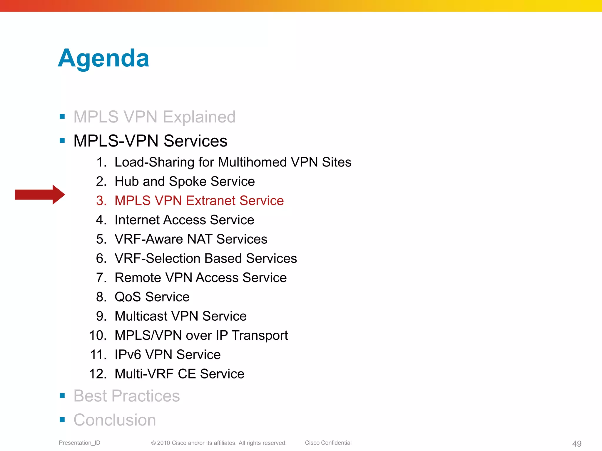 © 2010 Cisco and/or its affiliates. All rights reserved. Cisco ConfidentialPresentation_ID 49
Agenda
 MPLS VPN Explained
 MPLS-VPN Services
1. Load-Sharing for Multihomed VPN Sites
2. Hub and Spoke Service
3. MPLS VPN Extranet Service
4. Internet Access Service
5. VRF-Aware NAT Services
6. VRF-Selection Based Services
7. Remote VPN Access Service
8. QoS Service
9. Multicast VPN Service
10. MPLS/VPN over IP Transport
11. IPv6 VPN Service
12. Multi-VRF CE Service
 Best Practices
 Conclusion
 