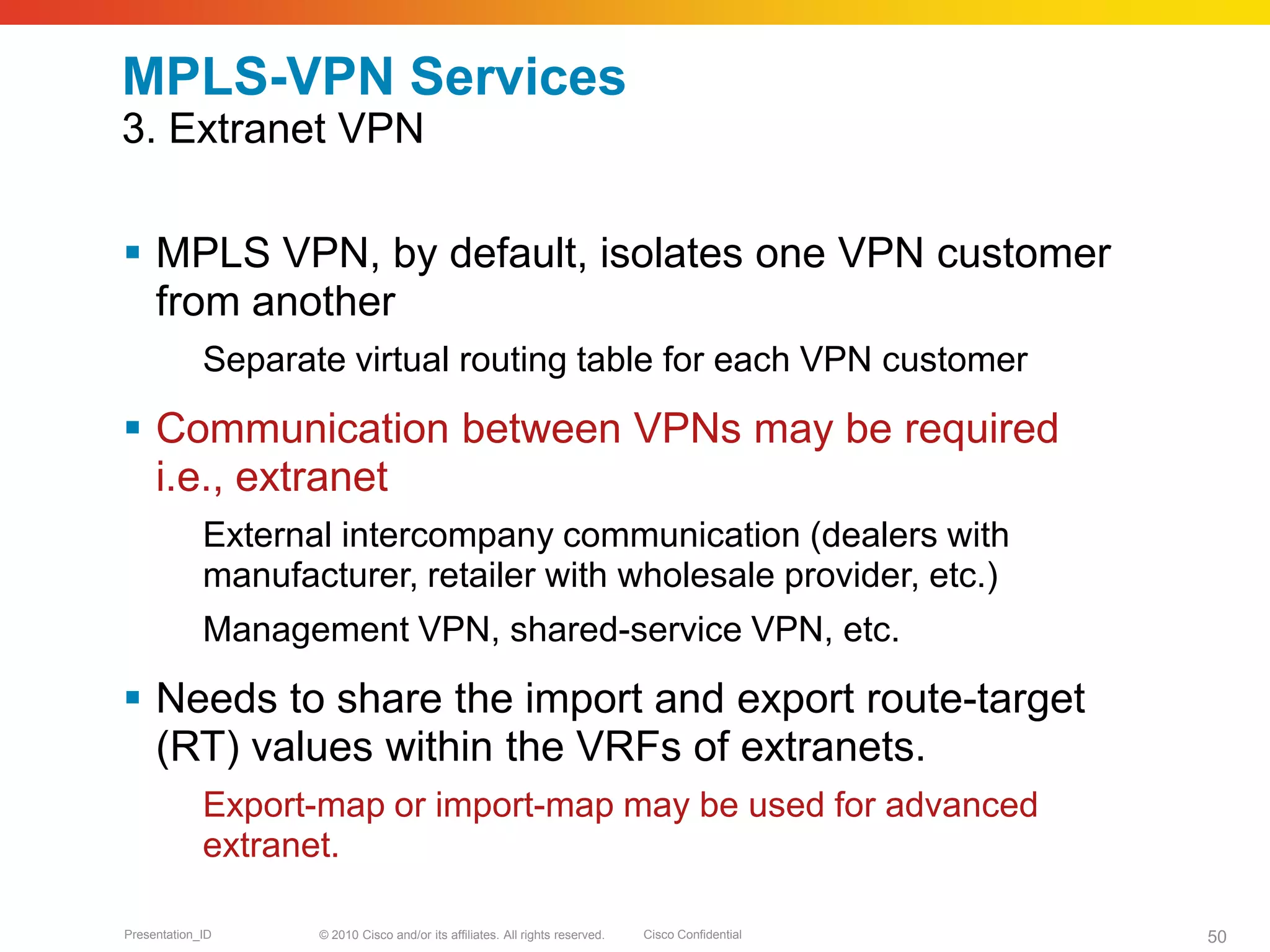 © 2010 Cisco and/or its affiliates. All rights reserved. Cisco ConfidentialPresentation_ID 50
MPLS-VPN Services
3. Extranet VPN
 MPLS VPN, by default, isolates one VPN customer
from another
Separate virtual routing table for each VPN customer
 Communication between VPNs may be required
i.e., extranet
External intercompany communication (dealers with
manufacturer, retailer with wholesale provider, etc.)
Management VPN, shared-service VPN, etc.
 Needs to share the import and export route-target
(RT) values within the VRFs of extranets.
Export-map or import-map may be used for advanced
extranet.
 