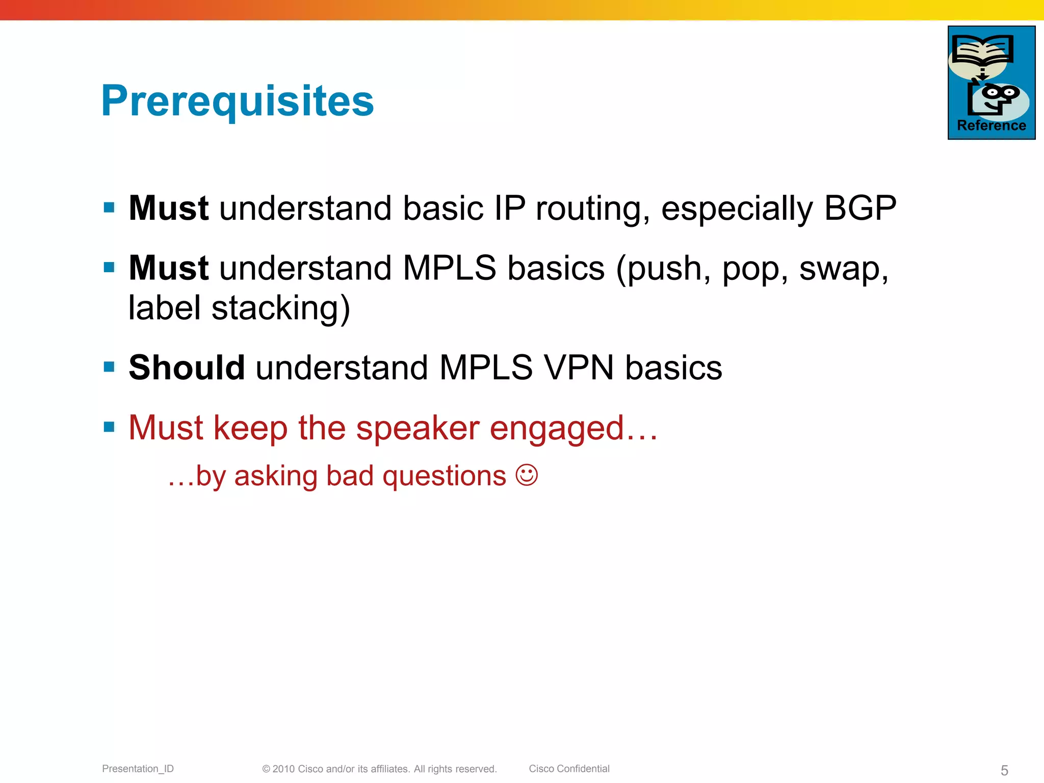 © 2010 Cisco and/or its affiliates. All rights reserved. Cisco ConfidentialPresentation_ID 5
Prerequisites
 Must understand basic IP routing, especially BGP
 Must understand MPLS basics (push, pop, swap,
label stacking)
 Should understand MPLS VPN basics
 Must keep the speaker engaged…
…by asking bad questions 
Reference
 