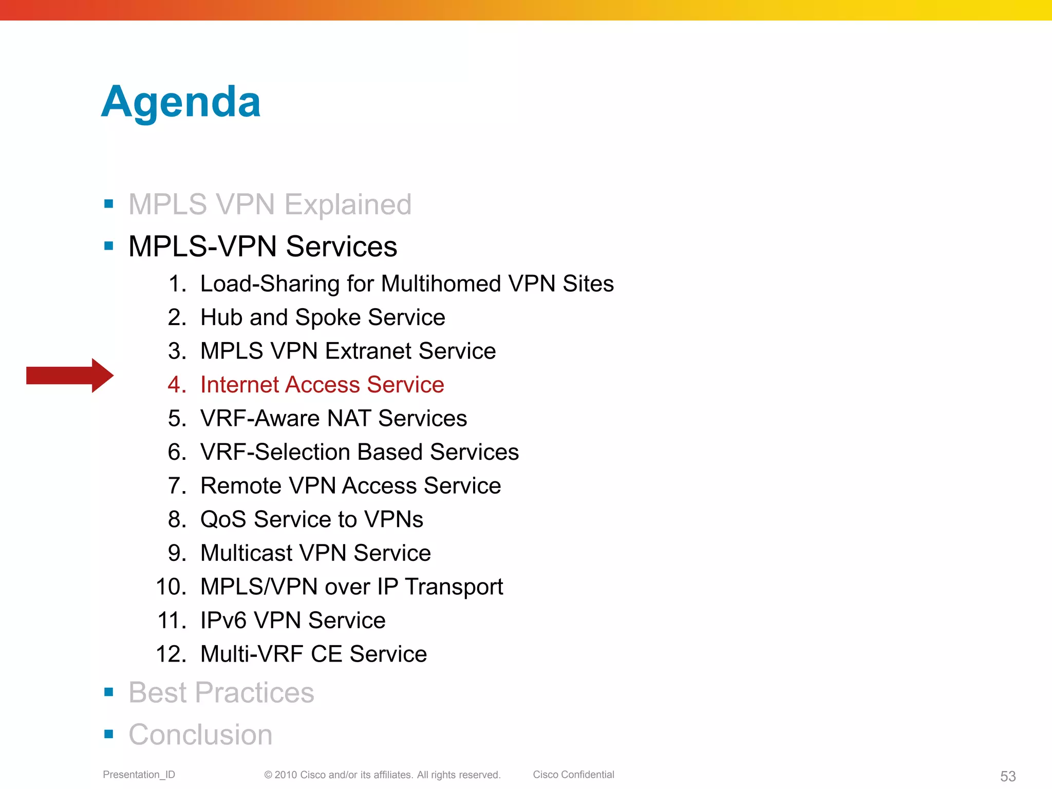 © 2010 Cisco and/or its affiliates. All rights reserved. Cisco ConfidentialPresentation_ID 53
Agenda
 MPLS VPN Explained
 MPLS-VPN Services
1. Load-Sharing for Multihomed VPN Sites
2. Hub and Spoke Service
3. MPLS VPN Extranet Service
4. Internet Access Service
5. VRF-Aware NAT Services
6. VRF-Selection Based Services
7. Remote VPN Access Service
8. QoS Service to VPNs
9. Multicast VPN Service
10. MPLS/VPN over IP Transport
11. IPv6 VPN Service
12. Multi-VRF CE Service
 Best Practices
 Conclusion
 