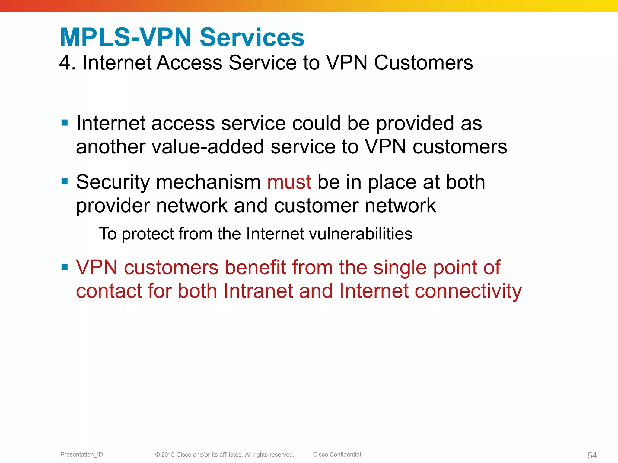 © 2010 Cisco and/or its affiliates. All rights reserved. Cisco ConfidentialPresentation_ID 54
MPLS-VPN Services
4. Internet Access Service to VPN Customers
 Internet access service could be provided as
another value-added service to VPN customers
 Security mechanism must be in place at both
provider network and customer network
To protect from the Internet vulnerabilities
 VPN customers benefit from the single point of
contact for both Intranet and Internet connectivity
 