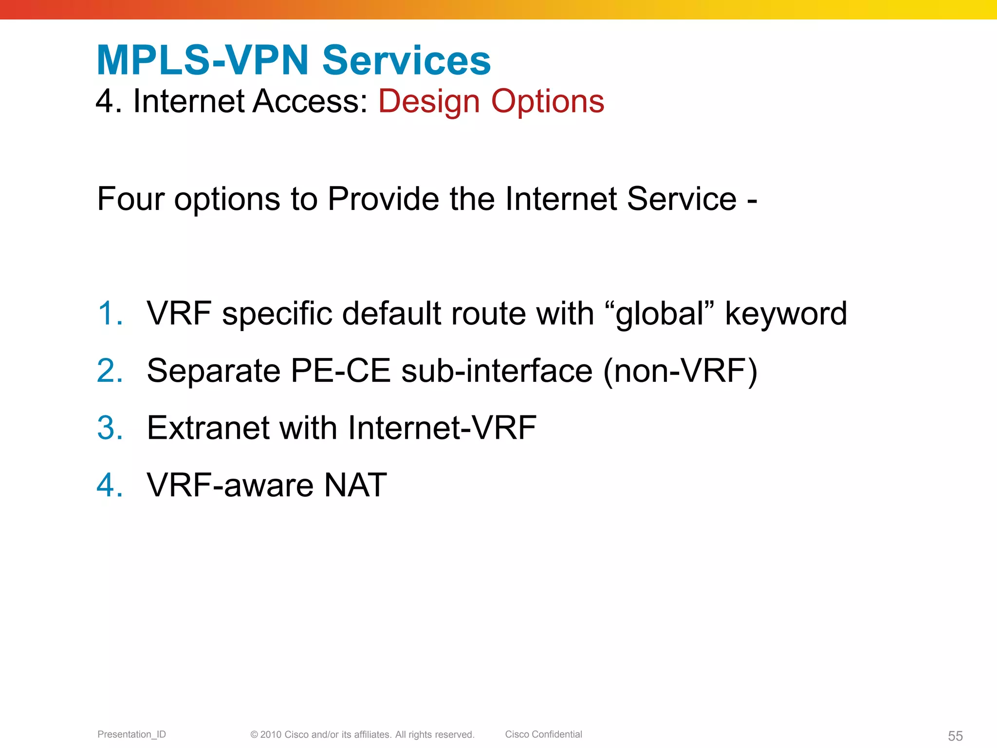 © 2010 Cisco and/or its affiliates. All rights reserved. Cisco ConfidentialPresentation_ID 55
MPLS-VPN Services
4. Internet Access: Design Options
Four options to Provide the Internet Service -
1. VRF specific default route with “global” keyword
2. Separate PE-CE sub-interface (non-VRF)
3. Extranet with Internet-VRF
4. VRF-aware NAT
 