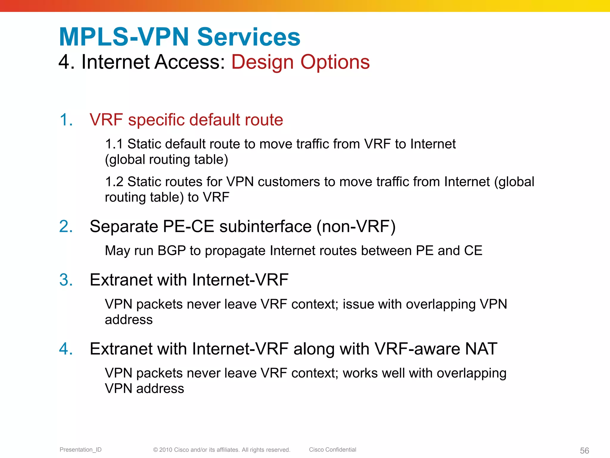 © 2010 Cisco and/or its affiliates. All rights reserved. Cisco ConfidentialPresentation_ID 56
MPLS-VPN Services
4. Internet Access: Design Options
1. VRF specific default route
1.1 Static default route to move traffic from VRF to Internet
(global routing table)
1.2 Static routes for VPN customers to move traffic from Internet (global
routing table) to VRF
2. Separate PE-CE subinterface (non-VRF)
May run BGP to propagate Internet routes between PE and CE
3. Extranet with Internet-VRF
VPN packets never leave VRF context; issue with overlapping VPN
address
4. Extranet with Internet-VRF along with VRF-aware NAT
VPN packets never leave VRF context; works well with overlapping
VPN address
 