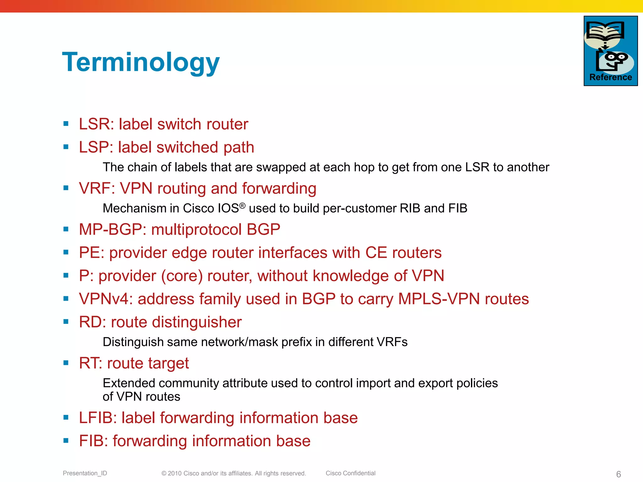 © 2010 Cisco and/or its affiliates. All rights reserved. Cisco ConfidentialPresentation_ID 6
Terminology
 LSR: label switch router
 LSP: label switched path
The chain of labels that are swapped at each hop to get from one LSR to another
 VRF: VPN routing and forwarding
Mechanism in Cisco IOS® used to build per-customer RIB and FIB
 MP-BGP: multiprotocol BGP
 PE: provider edge router interfaces with CE routers
 P: provider (core) router, without knowledge of VPN
 VPNv4: address family used in BGP to carry MPLS-VPN routes
 RD: route distinguisher
Distinguish same network/mask prefix in different VRFs
 RT: route target
Extended community attribute used to control import and export policies
of VPN routes
 LFIB: label forwarding information base
 FIB: forwarding information base
Reference
 