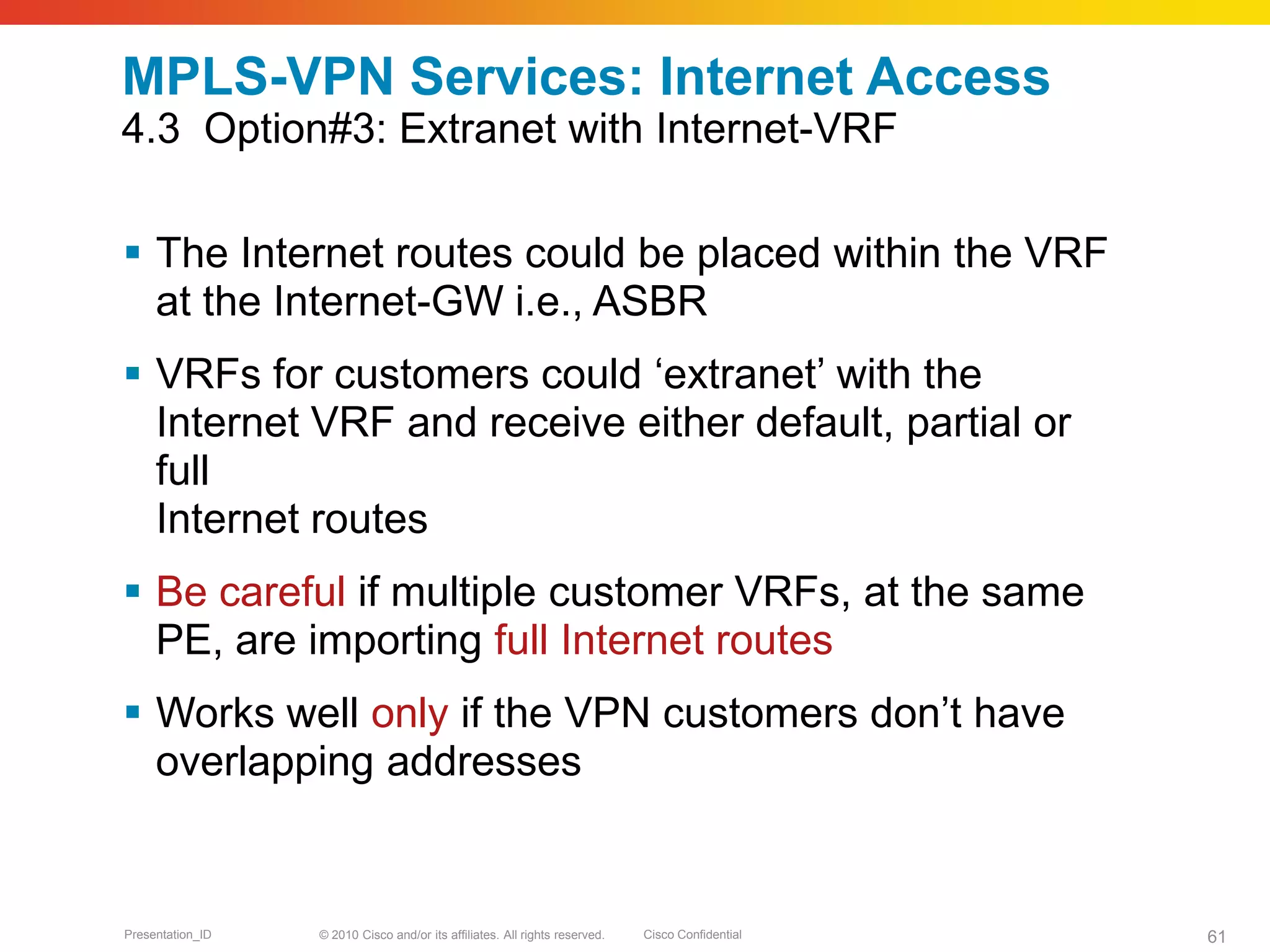 © 2010 Cisco and/or its affiliates. All rights reserved. Cisco ConfidentialPresentation_ID 61
MPLS-VPN Services: Internet Access
4.3 Option#3: Extranet with Internet-VRF
 The Internet routes could be placed within the VRF
at the Internet-GW i.e., ASBR
 VRFs for customers could ‘extranet’ with the
Internet VRF and receive either default, partial or
full
Internet routes
 Be careful if multiple customer VRFs, at the same
PE, are importing full Internet routes
 Works well only if the VPN customers don’t have
overlapping addresses
 