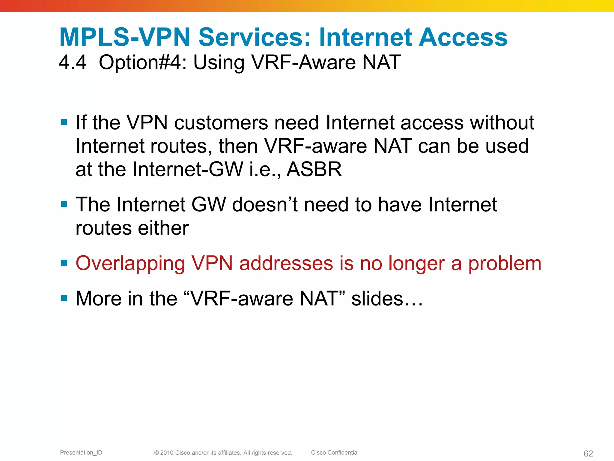 © 2010 Cisco and/or its affiliates. All rights reserved. Cisco ConfidentialPresentation_ID 62
MPLS-VPN Services: Internet Access
4.4 Option#4: Using VRF-Aware NAT
 If the VPN customers need Internet access without
Internet routes, then VRF-aware NAT can be used
at the Internet-GW i.e., ASBR
 The Internet GW doesn’t need to have Internet
routes either
 Overlapping VPN addresses is no longer a problem
 More in the “VRF-aware NAT” slides…
 