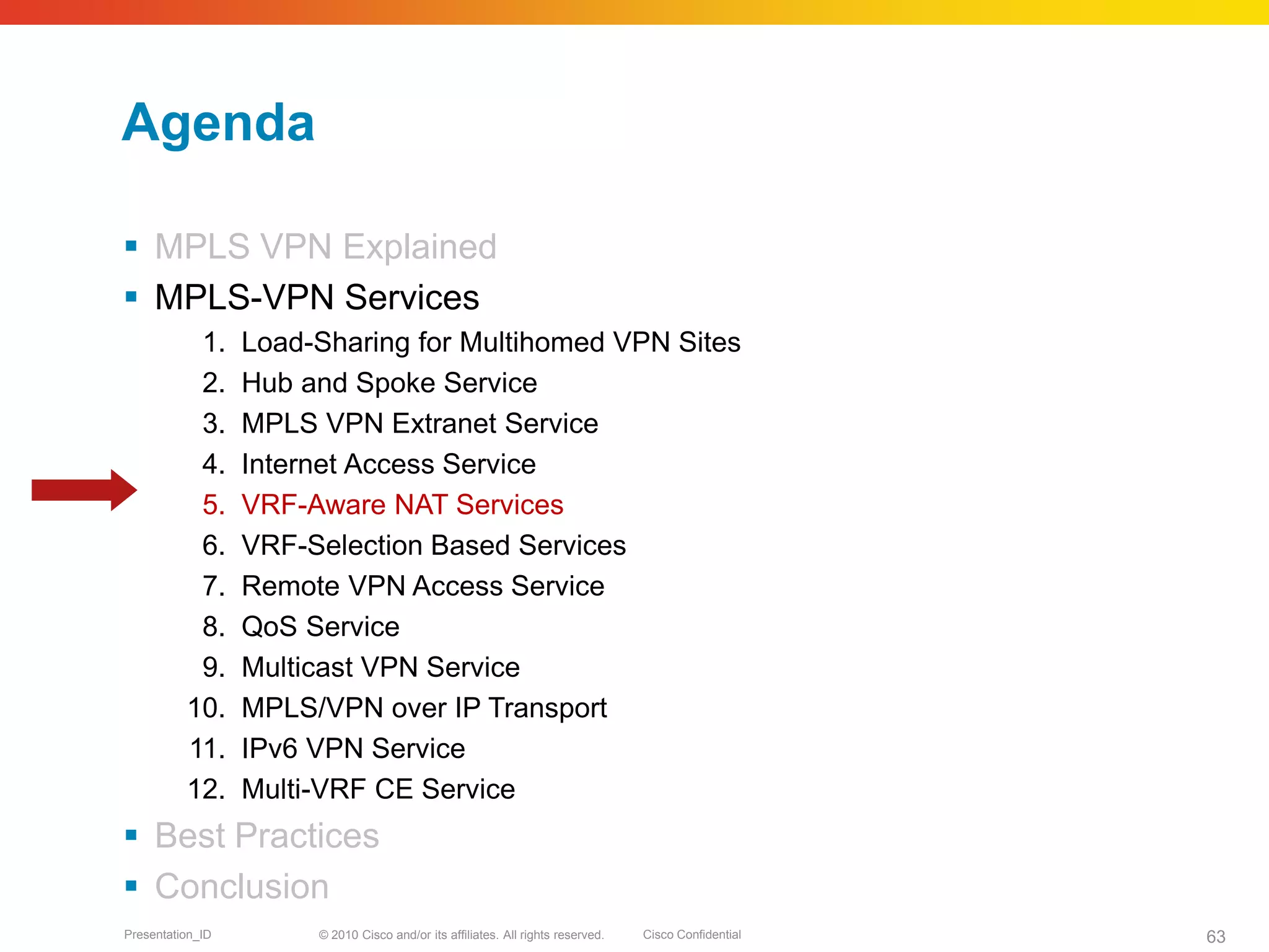 © 2010 Cisco and/or its affiliates. All rights reserved. Cisco ConfidentialPresentation_ID 63
Agenda
 MPLS VPN Explained
 MPLS-VPN Services
1. Load-Sharing for Multihomed VPN Sites
2. Hub and Spoke Service
3. MPLS VPN Extranet Service
4. Internet Access Service
5. VRF-Aware NAT Services
6. VRF-Selection Based Services
7. Remote VPN Access Service
8. QoS Service
9. Multicast VPN Service
10. MPLS/VPN over IP Transport
11. IPv6 VPN Service
12. Multi-VRF CE Service
 Best Practices
 Conclusion
 