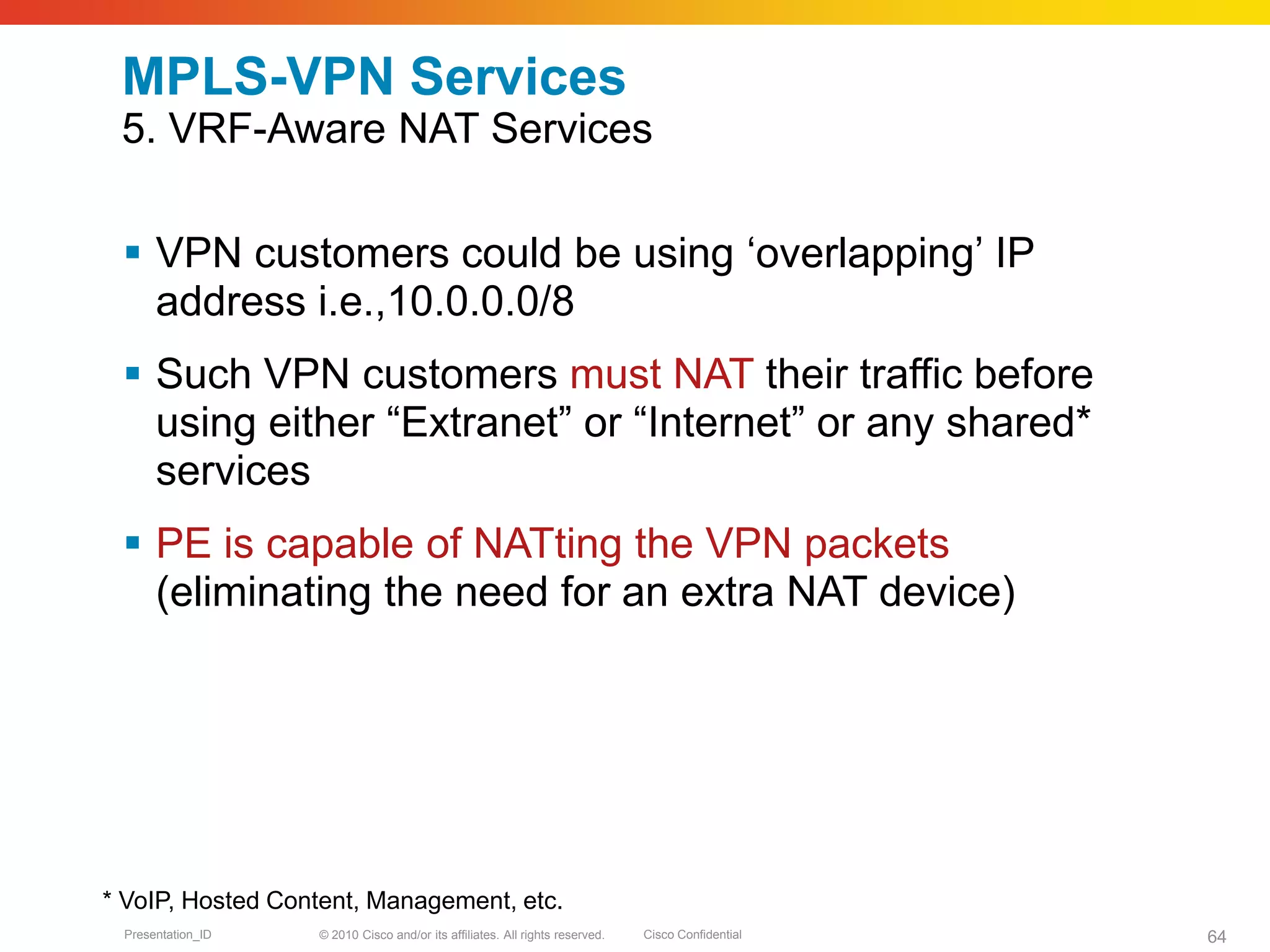 © 2010 Cisco and/or its affiliates. All rights reserved. Cisco ConfidentialPresentation_ID 64
MPLS-VPN Services
5. VRF-Aware NAT Services
 VPN customers could be using ‘overlapping’ IP
address i.e.,10.0.0.0/8
 Such VPN customers must NAT their traffic before
using either “Extranet” or “Internet” or any shared*
services
 PE is capable of NATting the VPN packets
(eliminating the need for an extra NAT device)
* VoIP, Hosted Content, Management, etc.
 
