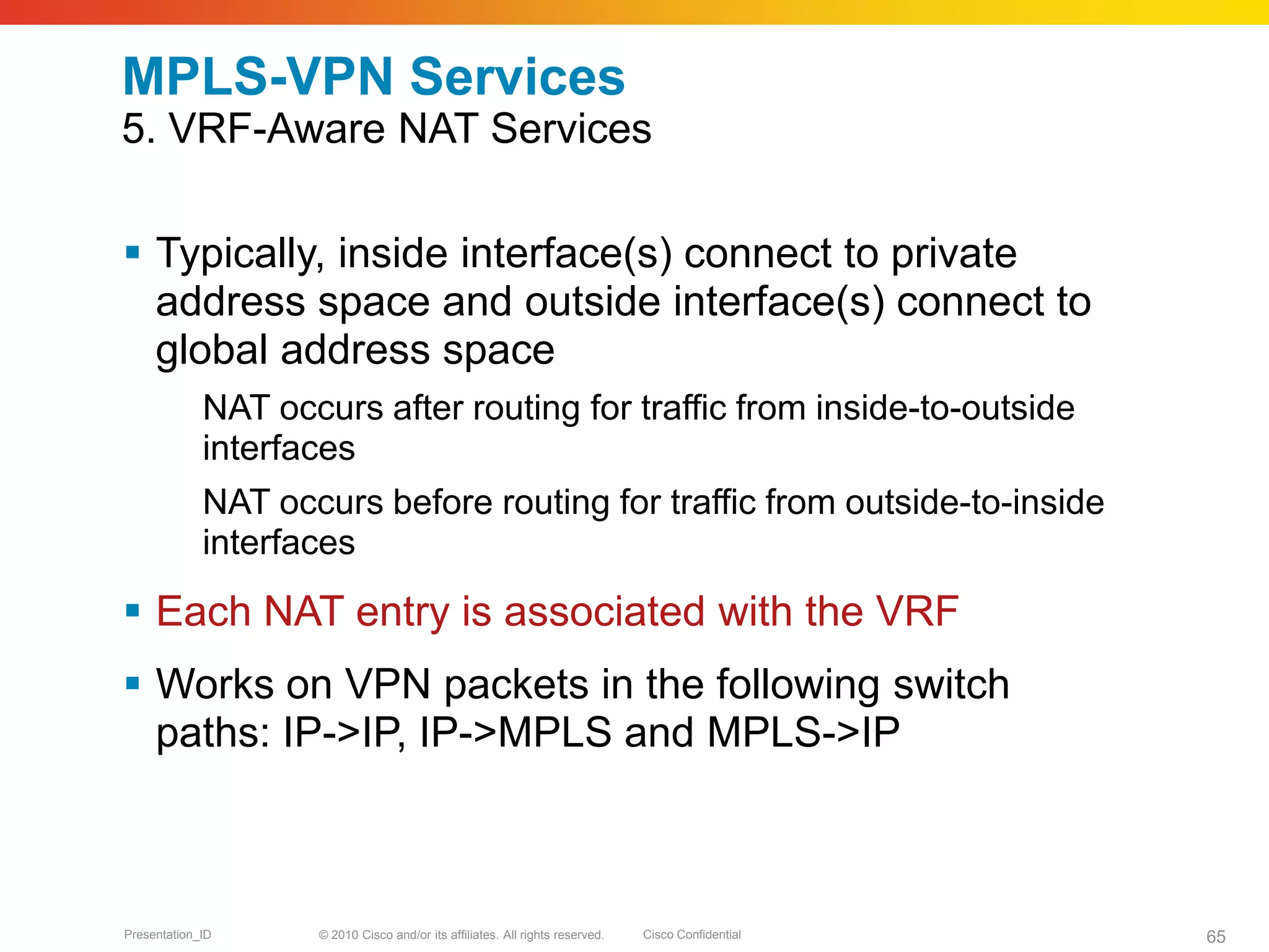 © 2010 Cisco and/or its affiliates. All rights reserved. Cisco ConfidentialPresentation_ID 65
MPLS-VPN Services
5. VRF-Aware NAT Services
 Typically, inside interface(s) connect to private
address space and outside interface(s) connect to
global address space
NAT occurs after routing for traffic from inside-to-outside
interfaces
NAT occurs before routing for traffic from outside-to-inside
interfaces
 Each NAT entry is associated with the VRF
 Works on VPN packets in the following switch
paths: IP->IP, IP->MPLS and MPLS->IP
 
