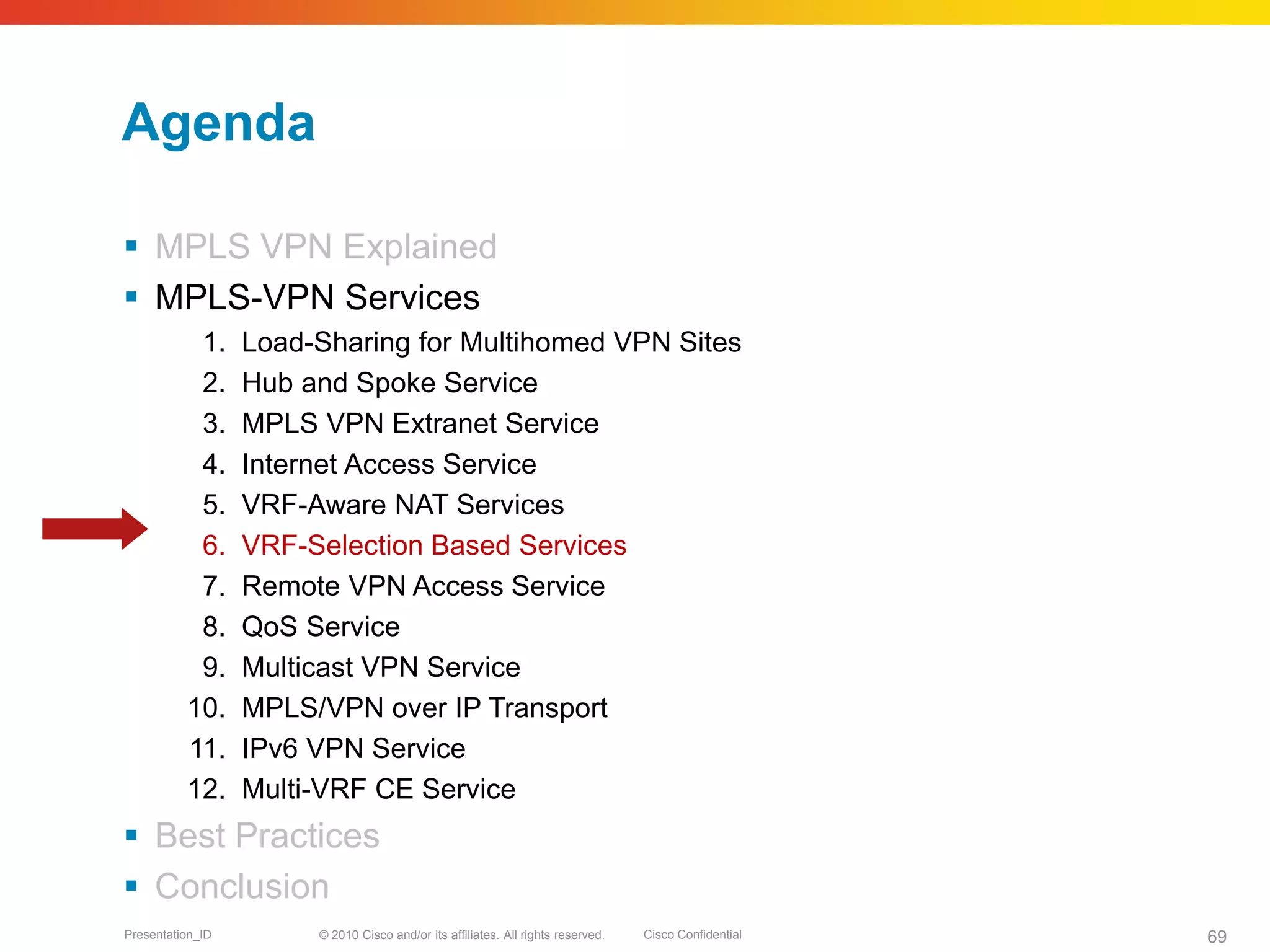 © 2010 Cisco and/or its affiliates. All rights reserved. Cisco ConfidentialPresentation_ID 69
Agenda
 MPLS VPN Explained
 MPLS-VPN Services
1. Load-Sharing for Multihomed VPN Sites
2. Hub and Spoke Service
3. MPLS VPN Extranet Service
4. Internet Access Service
5. VRF-Aware NAT Services
6. VRF-Selection Based Services
7. Remote VPN Access Service
8. QoS Service
9. Multicast VPN Service
10. MPLS/VPN over IP Transport
11. IPv6 VPN Service
12. Multi-VRF CE Service
 Best Practices
 Conclusion
 