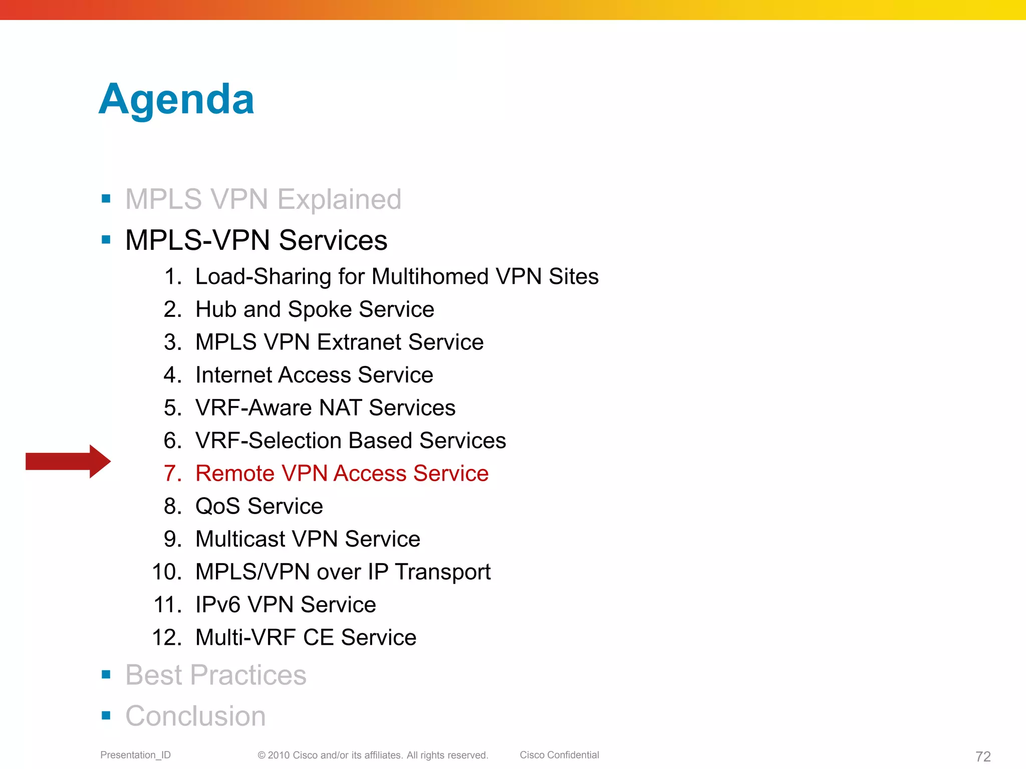 © 2010 Cisco and/or its affiliates. All rights reserved. Cisco ConfidentialPresentation_ID 72
Agenda
 MPLS VPN Explained
 MPLS-VPN Services
1. Load-Sharing for Multihomed VPN Sites
2. Hub and Spoke Service
3. MPLS VPN Extranet Service
4. Internet Access Service
5. VRF-Aware NAT Services
6. VRF-Selection Based Services
7. Remote VPN Access Service
8. QoS Service
9. Multicast VPN Service
10. MPLS/VPN over IP Transport
11. IPv6 VPN Service
12. Multi-VRF CE Service
 Best Practices
 Conclusion
 