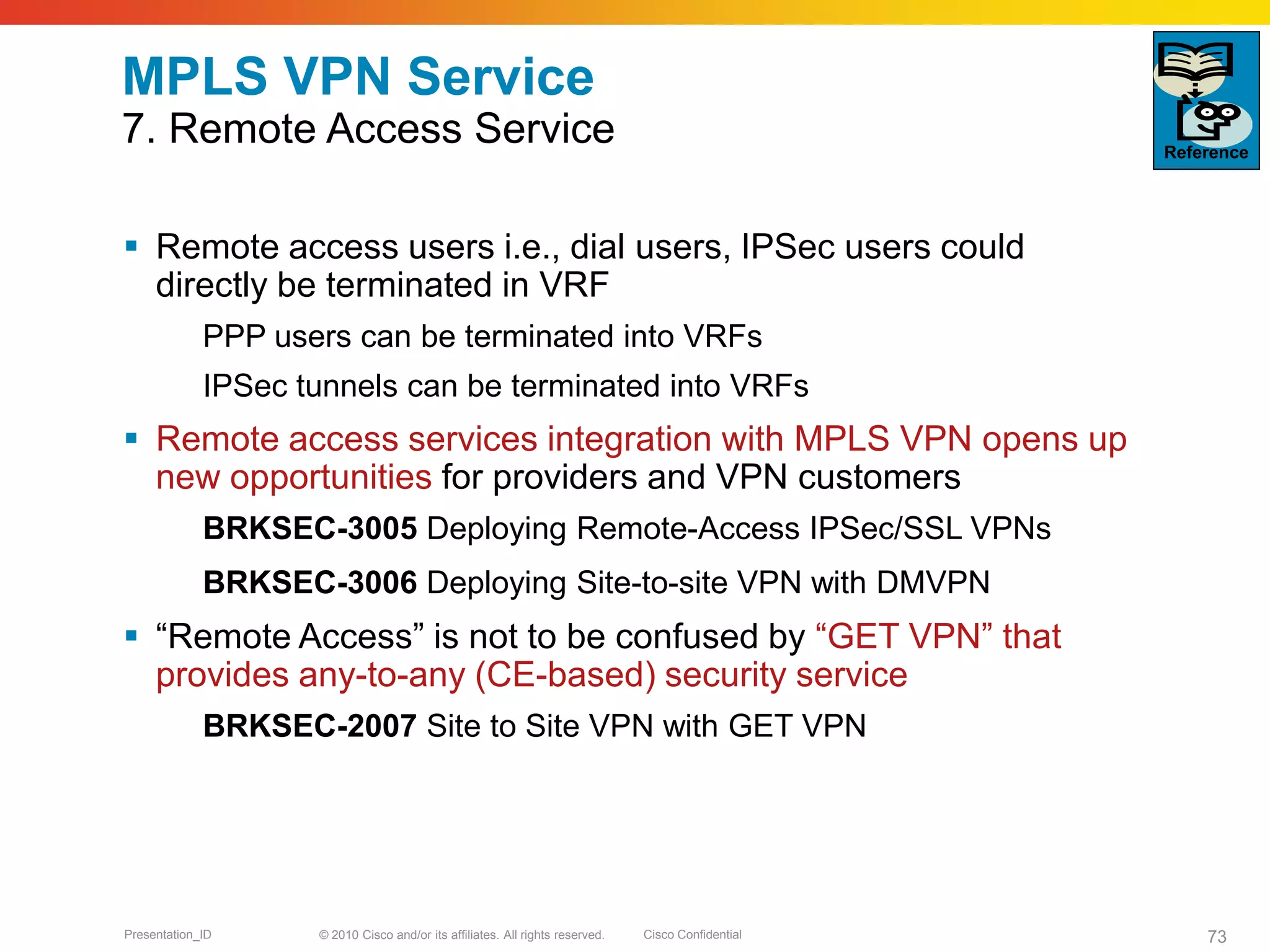 © 2010 Cisco and/or its affiliates. All rights reserved. Cisco ConfidentialPresentation_ID 73
MPLS VPN Service
7. Remote Access Service
 Remote access users i.e., dial users, IPSec users could
directly be terminated in VRF
PPP users can be terminated into VRFs
IPSec tunnels can be terminated into VRFs
 Remote access services integration with MPLS VPN opens up
new opportunities for providers and VPN customers
BRKSEC-3005 Deploying Remote-Access IPSec/SSL VPNs
BRKSEC-3006 Deploying Site-to-site VPN with DMVPN
 “Remote Access” is not to be confused by “GET VPN” that
provides any-to-any (CE-based) security service
BRKSEC-2007 Site to Site VPN with GET VPN
Reference
 