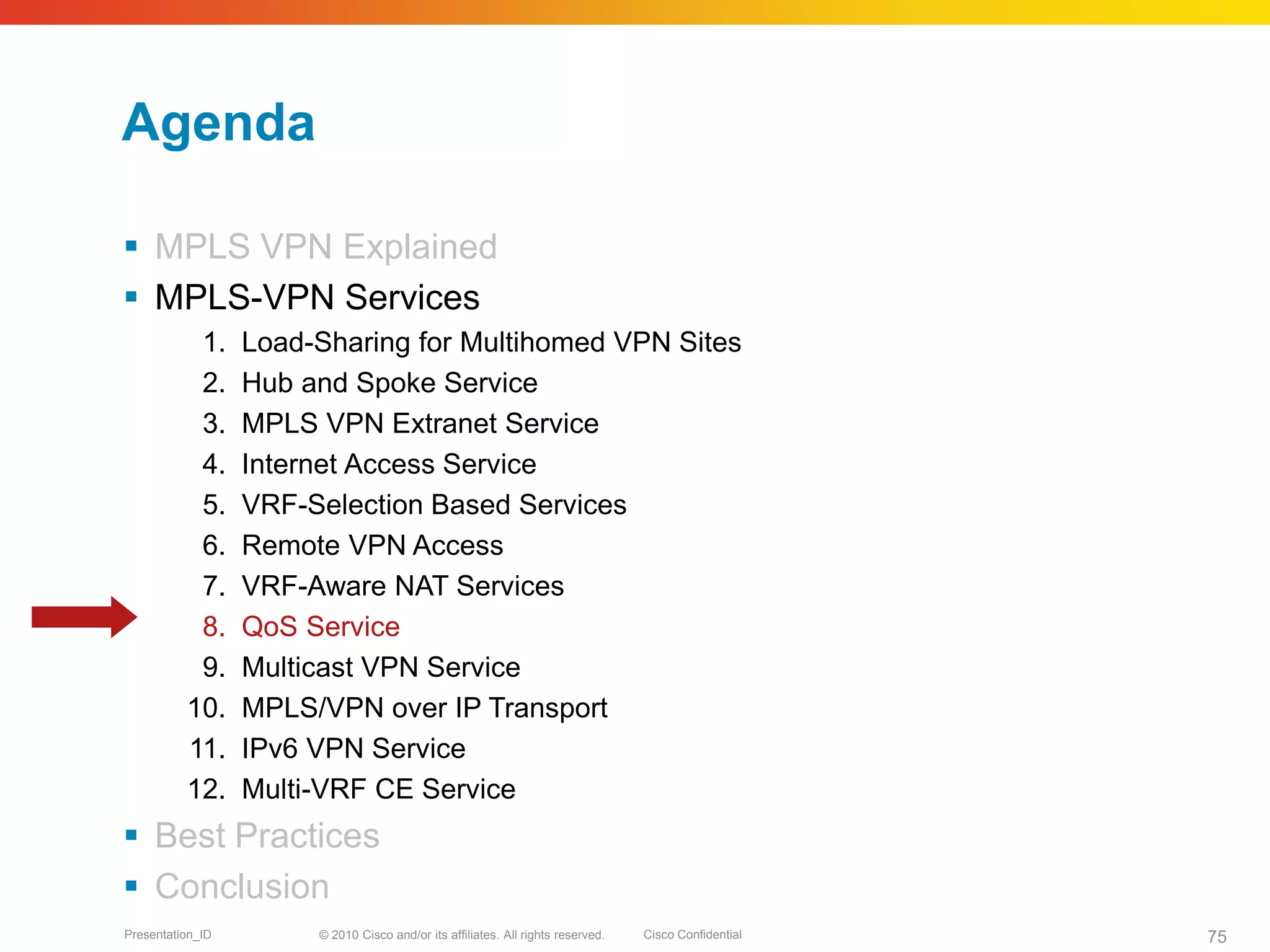 © 2010 Cisco and/or its affiliates. All rights reserved. Cisco ConfidentialPresentation_ID 75
Agenda
 MPLS VPN Explained
 MPLS-VPN Services
1. Load-Sharing for Multihomed VPN Sites
2. Hub and Spoke Service
3. MPLS VPN Extranet Service
4. Internet Access Service
5. VRF-Selection Based Services
6. Remote VPN Access
7. VRF-Aware NAT Services
8. QoS Service
9. Multicast VPN Service
10. MPLS/VPN over IP Transport
11. IPv6 VPN Service
12. Multi-VRF CE Service
 Best Practices
 Conclusion
 