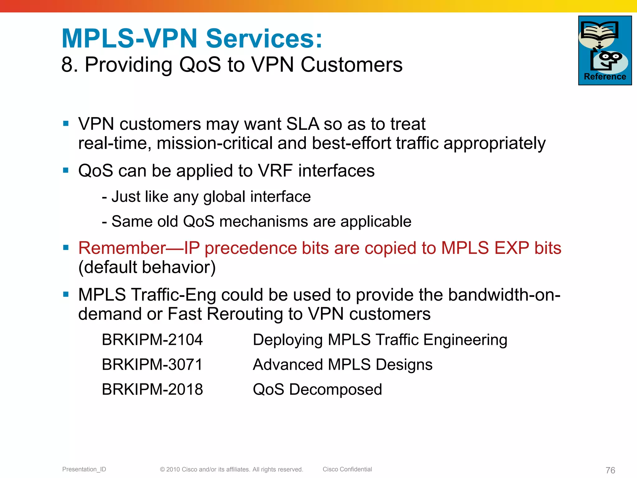 © 2010 Cisco and/or its affiliates. All rights reserved. Cisco ConfidentialPresentation_ID 76
MPLS-VPN Services:
8. Providing QoS to VPN Customers
 VPN customers may want SLA so as to treat
real-time, mission-critical and best-effort traffic appropriately
 QoS can be applied to VRF interfaces
- Just like any global interface
- Same old QoS mechanisms are applicable
 Remember—IP precedence bits are copied to MPLS EXP bits
(default behavior)
 MPLS Traffic-Eng could be used to provide the bandwidth-on-
demand or Fast Rerouting to VPN customers
BRKIPM-2104 Deploying MPLS Traffic Engineering
BRKIPM-3071 Advanced MPLS Designs
BRKIPM-2018 QoS Decomposed
Reference
 