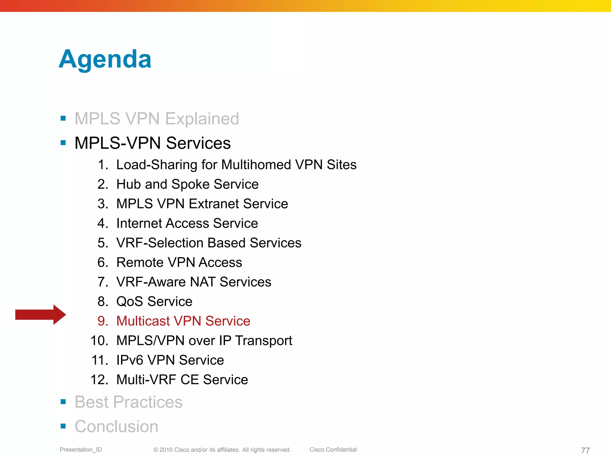 © 2010 Cisco and/or its affiliates. All rights reserved. Cisco ConfidentialPresentation_ID 77
Agenda
 MPLS VPN Explained
 MPLS-VPN Services
1. Load-Sharing for Multihomed VPN Sites
2. Hub and Spoke Service
3. MPLS VPN Extranet Service
4. Internet Access Service
5. VRF-Selection Based Services
6. Remote VPN Access
7. VRF-Aware NAT Services
8. QoS Service
9. Multicast VPN Service
10. MPLS/VPN over IP Transport
11. IPv6 VPN Service
12. Multi-VRF CE Service
 Best Practices
 Conclusion
 