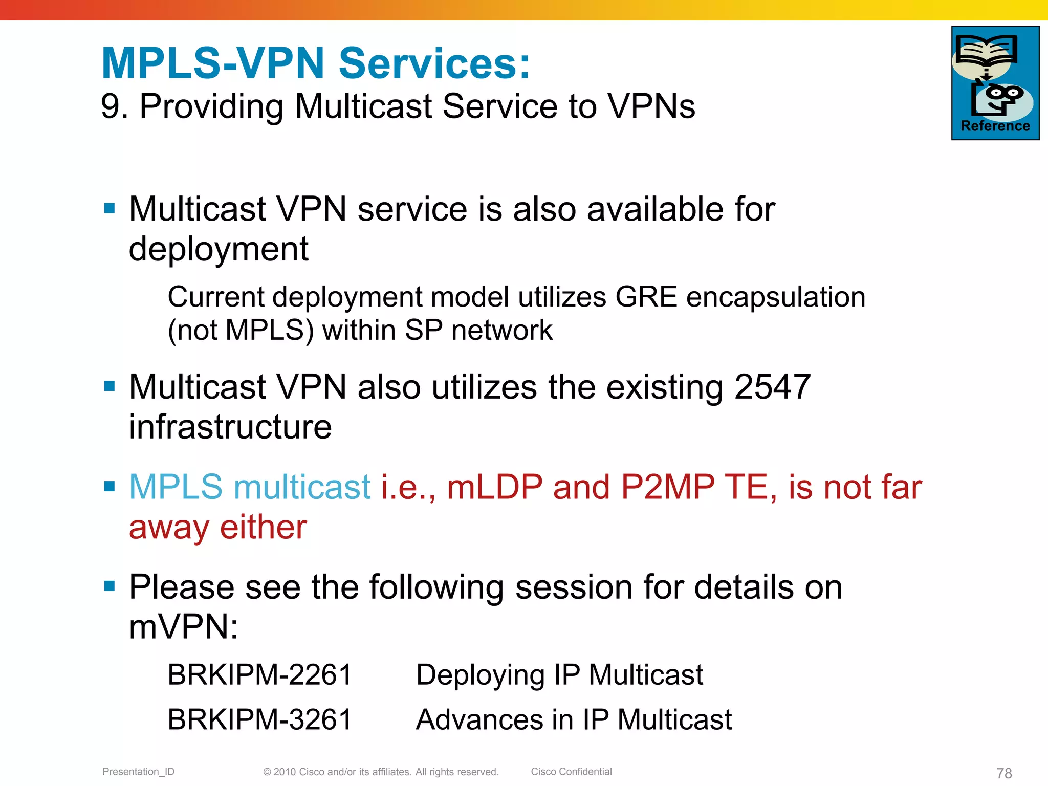 © 2010 Cisco and/or its affiliates. All rights reserved. Cisco ConfidentialPresentation_ID 78
MPLS-VPN Services:
9. Providing Multicast Service to VPNs
 Multicast VPN service is also available for
deployment
Current deployment model utilizes GRE encapsulation
(not MPLS) within SP network
 Multicast VPN also utilizes the existing 2547
infrastructure
 MPLS multicast i.e., mLDP and P2MP TE, is not far
away either
 Please see the following session for details on
mVPN:
BRKIPM-2261 Deploying IP Multicast
BRKIPM-3261 Advances in IP Multicast
Reference
 