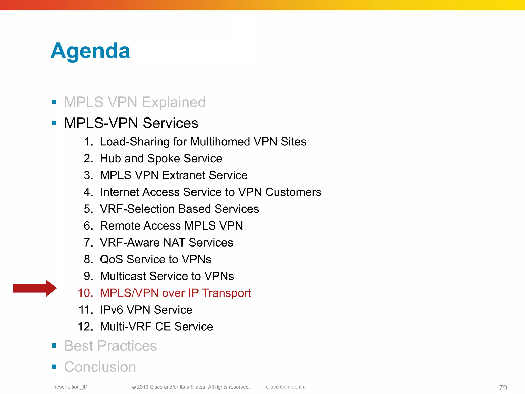 © 2010 Cisco and/or its affiliates. All rights reserved. Cisco ConfidentialPresentation_ID 79
Agenda
 MPLS VPN Explained
 MPLS-VPN Services
1. Load-Sharing for Multihomed VPN Sites
2. Hub and Spoke Service
3. MPLS VPN Extranet Service
4. Internet Access Service to VPN Customers
5. VRF-Selection Based Services
6. Remote Access MPLS VPN
7. VRF-Aware NAT Services
8. QoS Service to VPNs
9. Multicast Service to VPNs
10. MPLS/VPN over IP Transport
11. IPv6 VPN Service
12. Multi-VRF CE Service
 Best Practices
 Conclusion
 