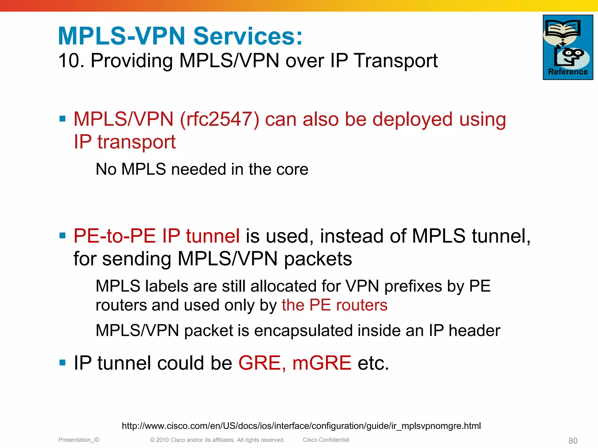 © 2010 Cisco and/or its affiliates. All rights reserved. Cisco ConfidentialPresentation_ID 80
MPLS-VPN Services:
10. Providing MPLS/VPN over IP Transport
 MPLS/VPN (rfc2547) can also be deployed using
IP transport
No MPLS needed in the core
 PE-to-PE IP tunnel is used, instead of MPLS tunnel,
for sending MPLS/VPN packets
MPLS labels are still allocated for VPN prefixes by PE
routers and used only by the PE routers
MPLS/VPN packet is encapsulated inside an IP header
 IP tunnel could be GRE, mGRE etc.
Reference
http://www.cisco.com/en/US/docs/ios/interface/configuration/guide/ir_mplsvpnomgre.html
 