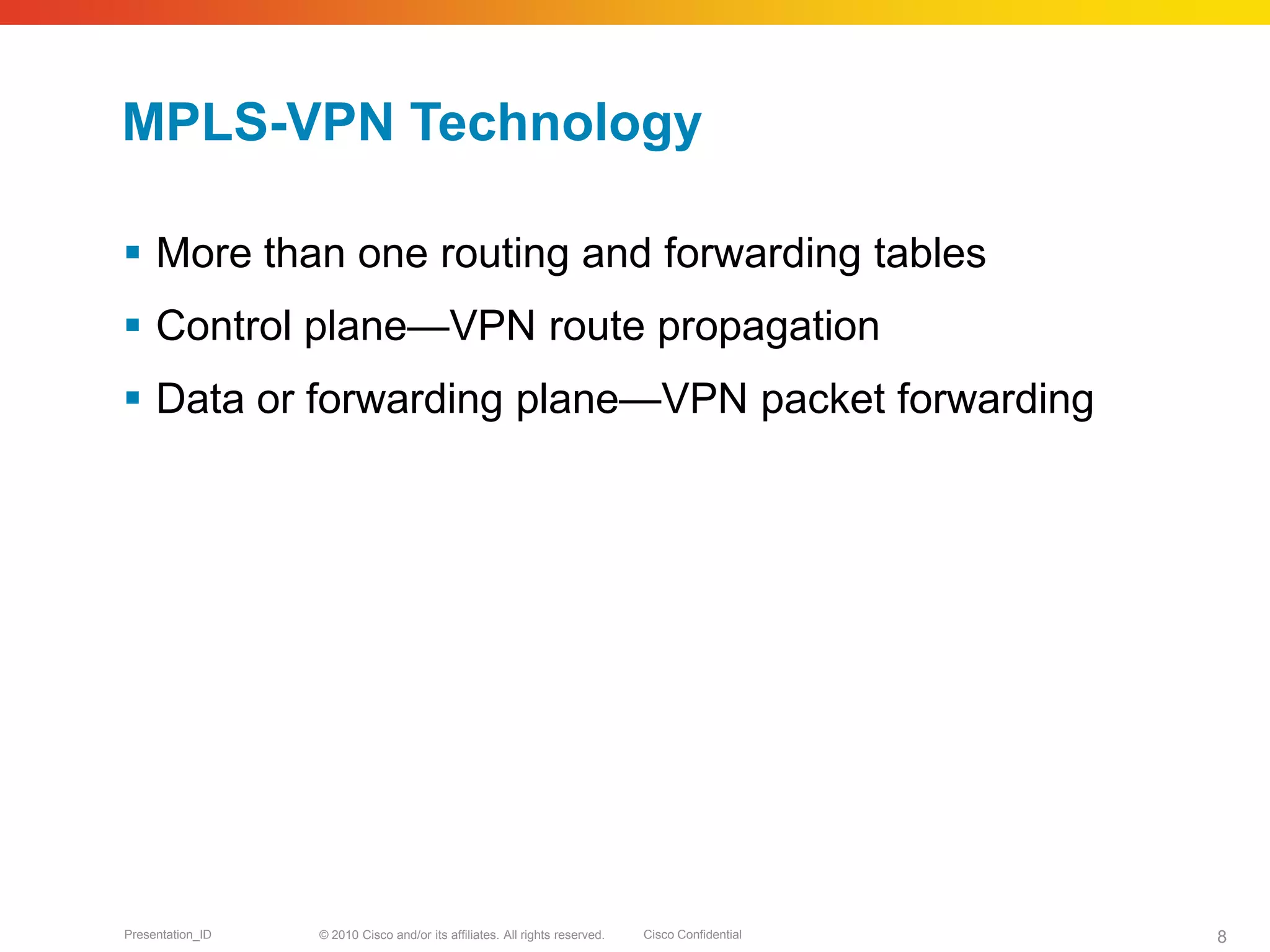 © 2010 Cisco and/or its affiliates. All rights reserved. Cisco ConfidentialPresentation_ID 8
MPLS-VPN Technology
 More than one routing and forwarding tables
 Control plane—VPN route propagation
 Data or forwarding plane—VPN packet forwarding
 