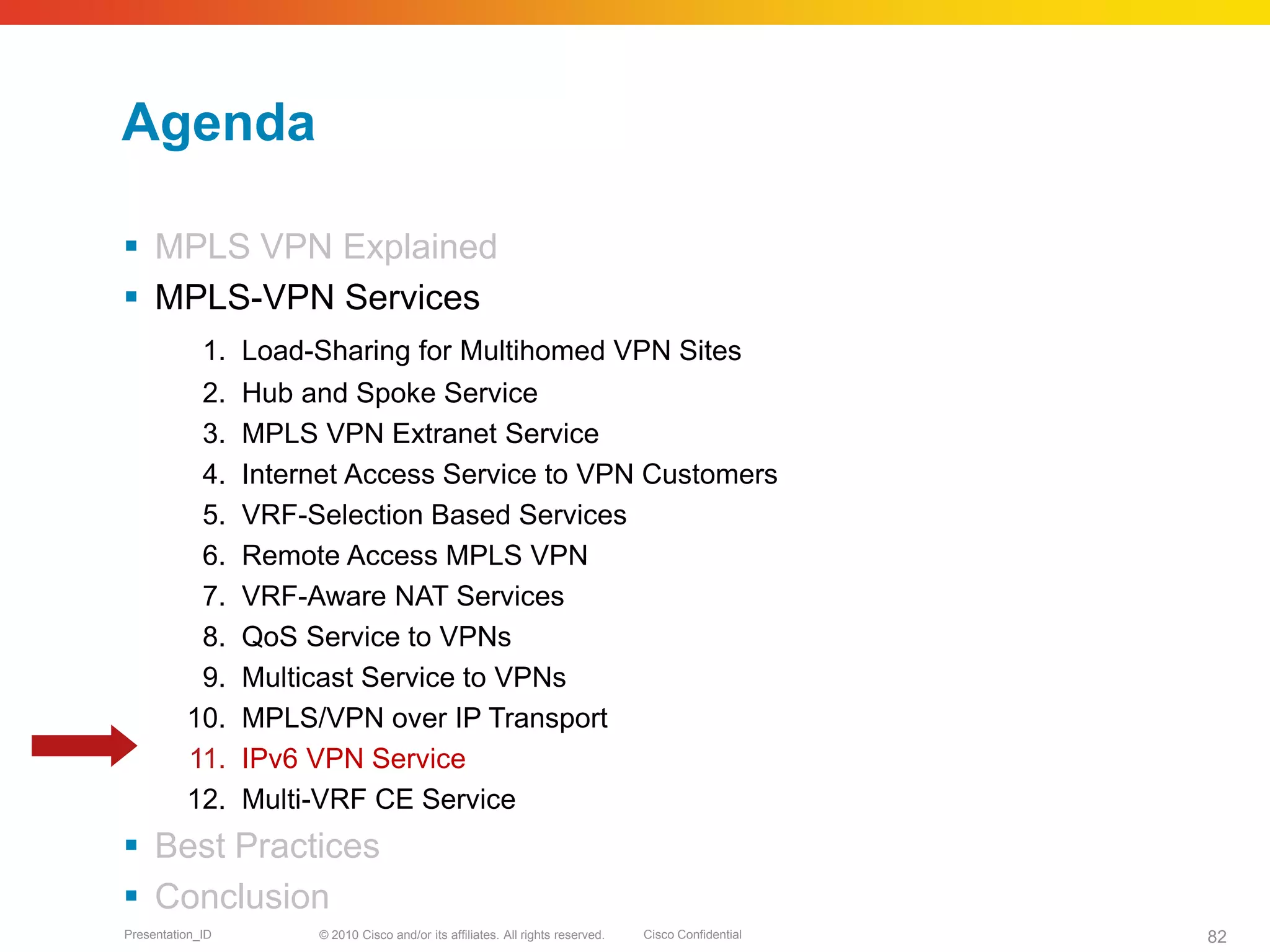 © 2010 Cisco and/or its affiliates. All rights reserved. Cisco ConfidentialPresentation_ID 82
Agenda
 MPLS VPN Explained
 MPLS-VPN Services
1. Load-Sharing for Multihomed VPN Sites
2. Hub and Spoke Service
3. MPLS VPN Extranet Service
4. Internet Access Service to VPN Customers
5. VRF-Selection Based Services
6. Remote Access MPLS VPN
7. VRF-Aware NAT Services
8. QoS Service to VPNs
9. Multicast Service to VPNs
10. MPLS/VPN over IP Transport
11. IPv6 VPN Service
12. Multi-VRF CE Service
 Best Practices
 Conclusion
 