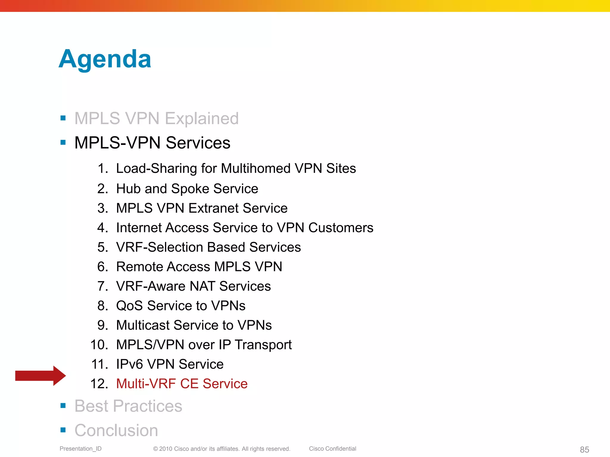 © 2010 Cisco and/or its affiliates. All rights reserved. Cisco ConfidentialPresentation_ID 85
Agenda
 MPLS VPN Explained
 MPLS-VPN Services
1. Load-Sharing for Multihomed VPN Sites
2. Hub and Spoke Service
3. MPLS VPN Extranet Service
4. Internet Access Service to VPN Customers
5. VRF-Selection Based Services
6. Remote Access MPLS VPN
7. VRF-Aware NAT Services
8. QoS Service to VPNs
9. Multicast Service to VPNs
10. MPLS/VPN over IP Transport
11. IPv6 VPN Service
12. Multi-VRF CE Service
 Best Practices
 Conclusion
 