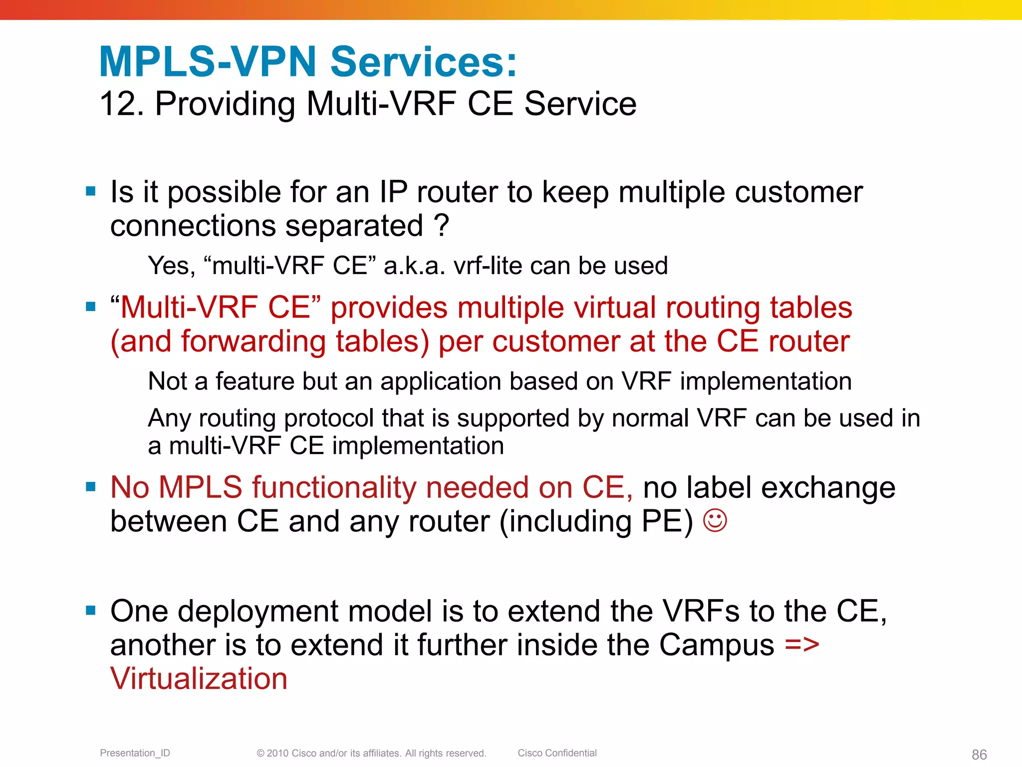 © 2010 Cisco and/or its affiliates. All rights reserved. Cisco ConfidentialPresentation_ID 86
MPLS-VPN Services:
12. Providing Multi-VRF CE Service
 Is it possible for an IP router to keep multiple customer
connections separated ?
Yes, “multi-VRF CE” a.k.a. vrf-lite can be used
 “Multi-VRF CE” provides multiple virtual routing tables
(and forwarding tables) per customer at the CE router
Not a feature but an application based on VRF implementation
Any routing protocol that is supported by normal VRF can be used in
a multi-VRF CE implementation
 No MPLS functionality needed on CE, no label exchange
between CE and any router (including PE) 
 One deployment model is to extend the VRFs to the CE,
another is to extend it further inside the Campus =>
Virtualization
 