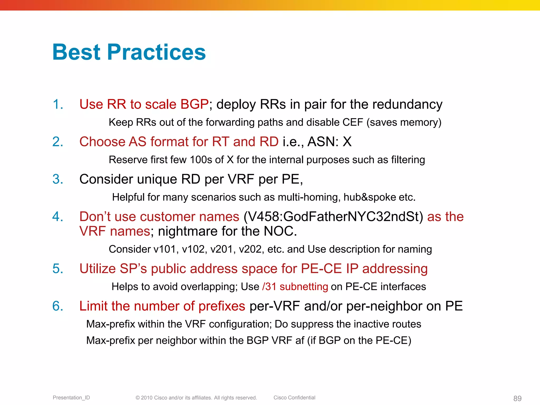 © 2010 Cisco and/or its affiliates. All rights reserved. Cisco ConfidentialPresentation_ID 89
Best Practices
1. Use RR to scale BGP; deploy RRs in pair for the redundancy
Keep RRs out of the forwarding paths and disable CEF (saves memory)
2. Choose AS format for RT and RD i.e., ASN: X
Reserve first few 100s of X for the internal purposes such as filtering
3. Consider unique RD per VRF per PE,
Helpful for many scenarios such as multi-homing, hub&spoke etc.
4. Don’t use customer names (V458:GodFatherNYC32ndSt) as the
VRF names; nightmare for the NOC.
Consider v101, v102, v201, v202, etc. and Use description for naming
5. Utilize SP’s public address space for PE-CE IP addressing
Helps to avoid overlapping; Use /31 subnetting on PE-CE interfaces
6. Limit the number of prefixes per-VRF and/or per-neighbor on PE
Max-prefix within the VRF configuration; Do suppress the inactive routes
Max-prefix per neighbor within the BGP VRF af (if BGP on the PE-CE)
 
