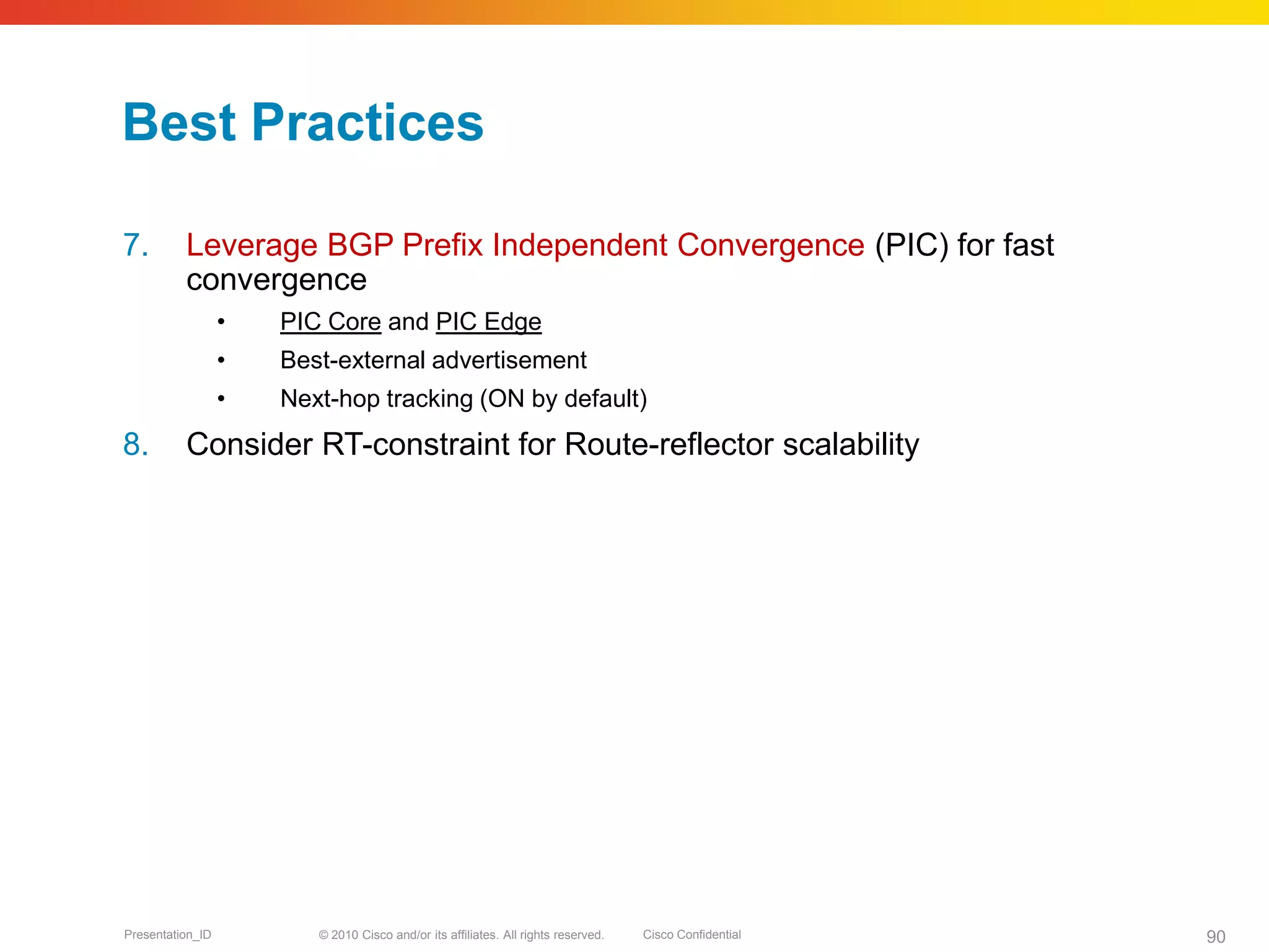 © 2010 Cisco and/or its affiliates. All rights reserved. Cisco ConfidentialPresentation_ID 90
Best Practices
7. Leverage BGP Prefix Independent Convergence (PIC) for fast
convergence
• PIC Core and PIC Edge
• Best-external advertisement
• Next-hop tracking (ON by default)
8. Consider RT-constraint for Route-reflector scalability
 