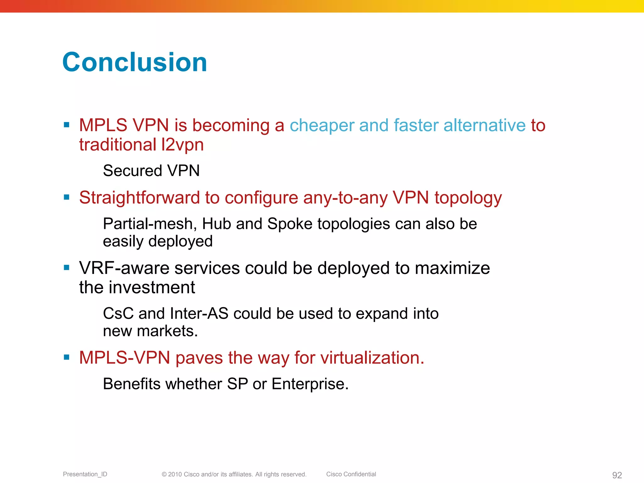 © 2010 Cisco and/or its affiliates. All rights reserved. Cisco ConfidentialPresentation_ID 92
Conclusion
 MPLS VPN is becoming a cheaper and faster alternative to
traditional l2vpn
Secured VPN
 Straightforward to configure any-to-any VPN topology
Partial-mesh, Hub and Spoke topologies can also be
easily deployed
 VRF-aware services could be deployed to maximize
the investment
CsC and Inter-AS could be used to expand into
new markets.
 MPLS-VPN paves the way for virtualization.
Benefits whether SP or Enterprise.
 