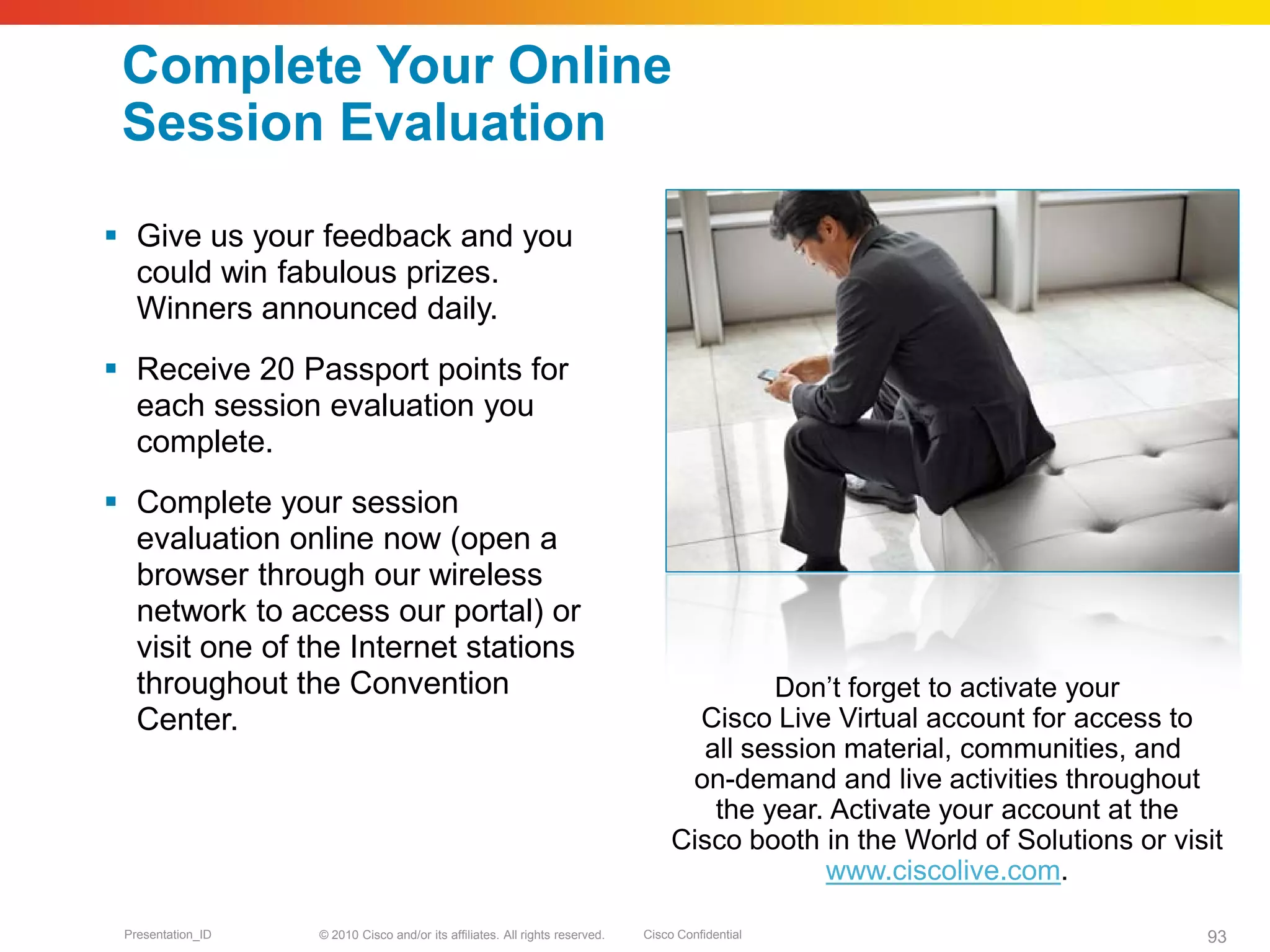 © 2010 Cisco and/or its affiliates. All rights reserved. Cisco ConfidentialPresentation_ID 93
Complete Your Online
Session Evaluation
 Give us your feedback and you
could win fabulous prizes.
Winners announced daily.
 Receive 20 Passport points for
each session evaluation you
complete.
 Complete your session
evaluation online now (open a
browser through our wireless
network to access our portal) or
visit one of the Internet stations
throughout the Convention
Center.
Don’t forget to activate your
Cisco Live Virtual account for access to
all session material, communities, and
on-demand and live activities throughout
the year. Activate your account at the
Cisco booth in the World of Solutions or visit
www.ciscolive.com.
 