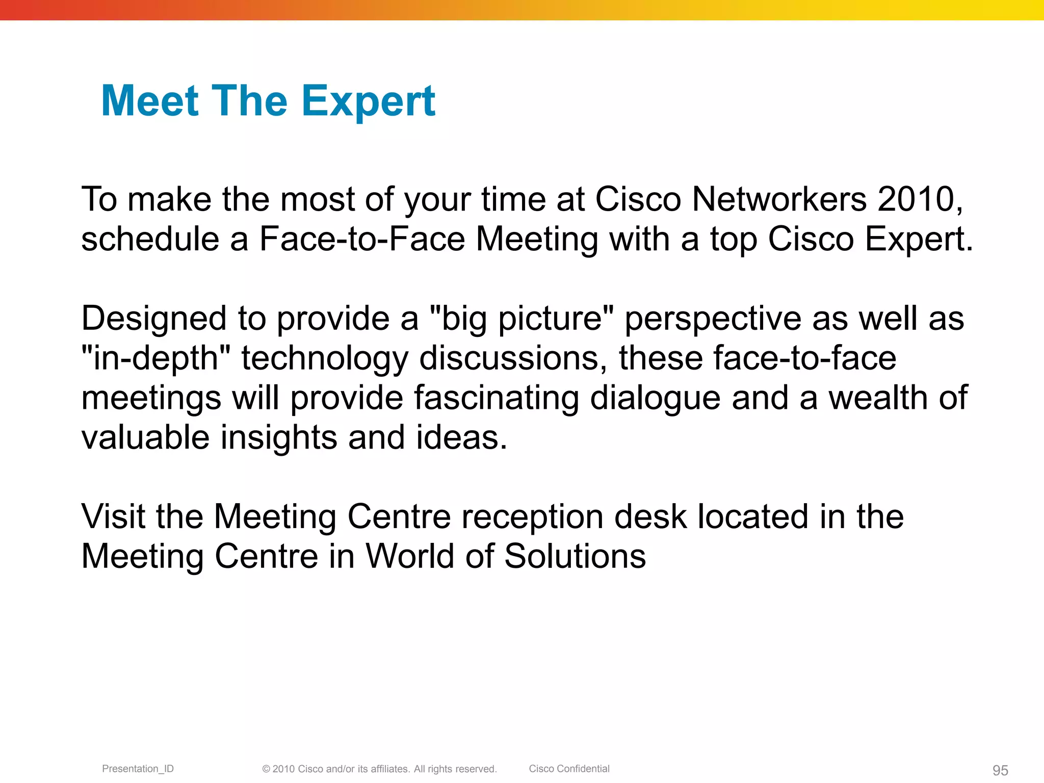 © 2010 Cisco and/or its affiliates. All rights reserved. Cisco ConfidentialPresentation_ID 95
Meet The Expert
To make the most of your time at Cisco Networkers 2010,
schedule a Face-to-Face Meeting with a top Cisco Expert.
Designed to provide a "big picture" perspective as well as
"in-depth" technology discussions, these face-to-face
meetings will provide fascinating dialogue and a wealth of
valuable insights and ideas.
Visit the Meeting Centre reception desk located in the
Meeting Centre in World of Solutions
 