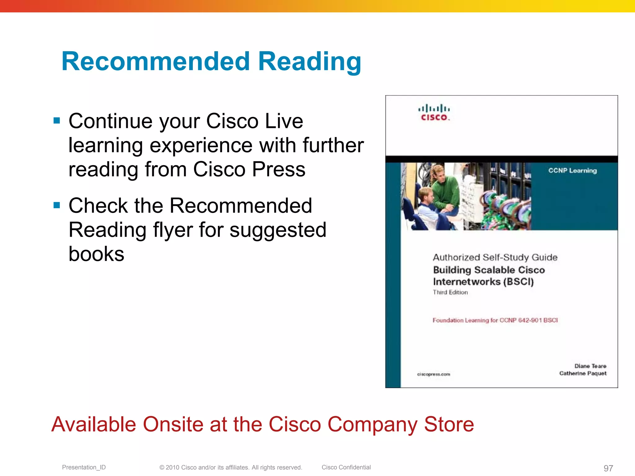 © 2010 Cisco and/or its affiliates. All rights reserved. Cisco ConfidentialPresentation_ID 97
Recommended Reading
 Continue your Cisco Live
learning experience with further
reading from Cisco Press
 Check the Recommended
Reading flyer for suggested
books
Available Onsite at the Cisco Company Store
 